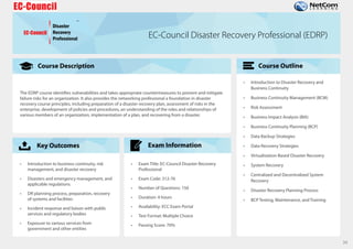 Course Description
Key Outcomes
Course Outline
Exam Information
34
EC-Council
Disaster
Recovery
Professional
TM
EC-Council Disaster Recovery Professional (EDRP)
The EDRP course identifies vulnerabilities and takes appropriate countermeasures to prevent and mitigate
failure risks for an organization. It also provides the networking professional a foundation in disaster
recovery course principles, including preparation of a disaster recovery plan, assessment of risks in the
enterprise, development of policies and procedures, an understanding of the roles and relationships of
various members of an organization, implementation of a plan, and recovering from a disaster.
• Introduction to business continuity, risk
management, and disaster recovery
• Disasters and emergency management, and
applicable regulations
• DR planning process, preparation, recovery
of systems and facilities
• Incident response and liaison with public
services and regulatory bodies
• Exposure to various services from
government and other entities
• Exam Title: EC-Council Disaster Recovery
Professional
• Exam Code: 312-76
• Number of Questions: 150
• Duration: 4 hours
• Availability: ECC Exam Portal
• Test Format: Multiple Choice
• Passing Score: 70%
• Introduction to Disaster Recovery and
Business Continuity
• Business Continuity Management (BCM)
• Risk Assessment
• Business Impact Analysis (BIA)
• Business Continuity Planning (BCP)
• Data Backup Strategies
• Data Recovery Strategies
• Virtualization-Based Disaster Recovery
• System Recovery
• Centralized and Decentralized System
Recovery
• Disaster Recovery Planning Process
• BCP Testing, Maintenance, and Training
 
