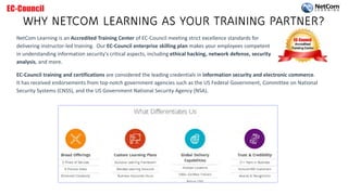 WHY NETCOM LEARNING AS YOUR TRAINING PARTNER?
NetCom Learning is an Accredited Training Center of EC-Council meeting strict excellence standards for
delivering instructor-led training. Our EC-Council enterprise skilling plan makes your employees competent
in understanding information security's critical aspects, including ethical hacking, network defense, security
analysis, and more.
EC-Council training and certifications are considered the leading credentials in information security and electronic commerce.
It has received endorsements from top-notch government agencies such as the US Federal Government, Committee on National
Security Systems (CNSS), and the US Government National Security Agency (NSA).
 