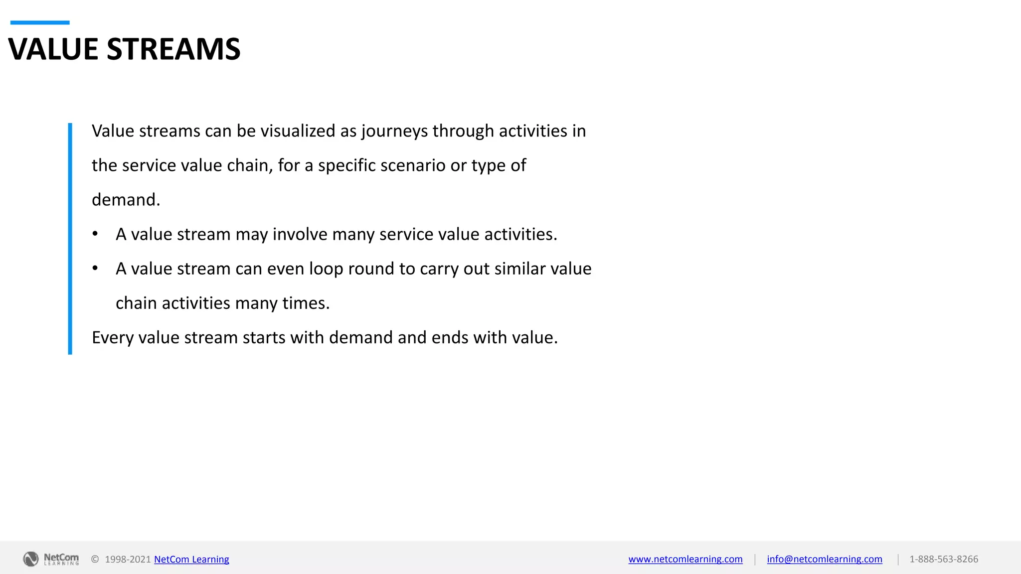 © 1998-2021 NetCom Learning www.netcomlearning.com info@netcomlearning.com 1-888-563-8266
|
|
VALUE STREAMS
Value streams can be visualized as journeys through activities in
the service value chain, for a specific scenario or type of
demand.
• A value stream may involve many service value activities.
• A value stream can even loop round to carry out similar value
chain activities many times.
Every value stream starts with demand and ends with value.
 