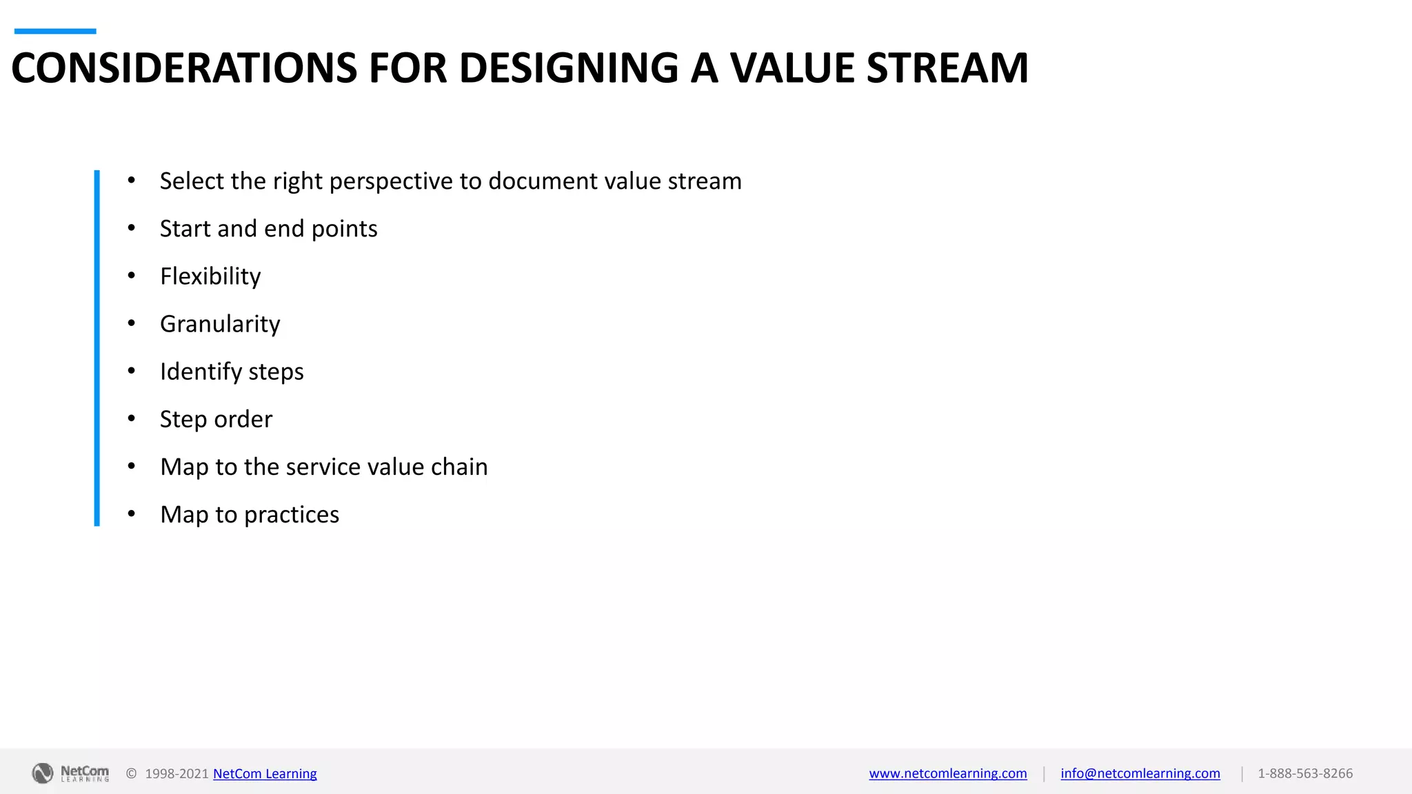 © 1998-2021 NetCom Learning www.netcomlearning.com info@netcomlearning.com 1-888-563-8266
|
|
CONSIDERATIONS FOR DESIGNING A VALUE STREAM
• Select the right perspective to document value stream
• Start and end points
• Flexibility
• Granularity
• Identify steps
• Step order
• Map to the service value chain
• Map to practices
 