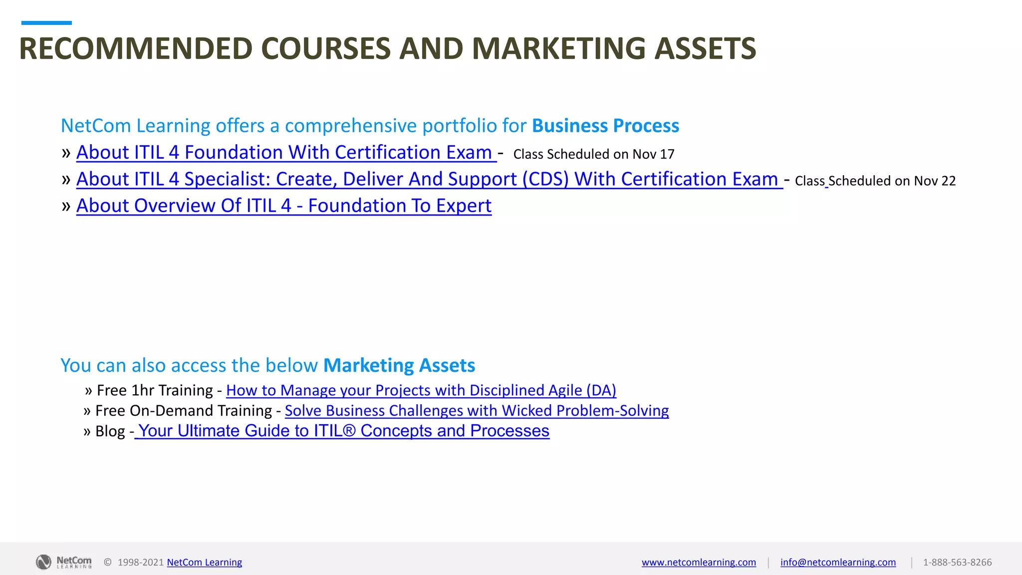 © 1998-2021 NetCom Learning www.netcomlearning.com info@netcomlearning.com 1-888-563-8266
|
|
RECOMMENDED COURSES AND MARKETING ASSETS
NetCom Learning offers a comprehensive portfolio for Business Process
» About ITIL 4 Foundation With Certification Exam - Class Scheduled on Nov 17
» About ITIL 4 Specialist: Create, Deliver And Support (CDS) With Certification Exam - Class Scheduled on Nov 22
» About Overview Of ITIL 4 - Foundation To Expert
| |
© 1998-2019 NetCom Learning www.netcomlearning.com info@netcomlearning.com 1-888-563-8266
You can also access the below Marketing Assets
» Free 1hr Training - How to Manage your Projects with Disciplined Agile (DA)
» Free On-Demand Training - Solve Business Challenges with Wicked Problem-Solving
» Blog - Your Ultimate Guide to ITIL® Concepts and Processes
© 1998-2021 NetCom Learning www.netcomlearning.com info@netcomlearning.com 1-888-563-8266
|
|
 