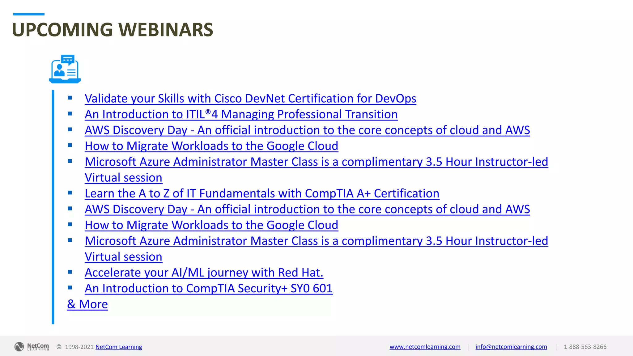 © 1998-2021 NetCom Learning www.netcomlearning.com info@netcomlearning.com 1-888-563-8266
|
|
UPCOMING WEBINARS
 Validate your Skills with Cisco DevNet Certification for DevOps
 An Introduction to ITIL®4 Managing Professional Transition
 AWS Discovery Day - An official introduction to the core concepts of cloud and AWS
 How to Migrate Workloads to the Google Cloud
 Microsoft Azure Administrator Master Class is a complimentary 3.5 Hour Instructor-led
Virtual session
 Learn the A to Z of IT Fundamentals with CompTIA A+ Certification
 AWS Discovery Day - An official introduction to the core concepts of cloud and AWS
 How to Migrate Workloads to the Google Cloud
 Microsoft Azure Administrator Master Class is a complimentary 3.5 Hour Instructor-led
Virtual session
 Accelerate your AI/ML journey with Red Hat.
 An Introduction to CompTIA Security+ SY0 601
& More
| |
© 1998-2019 NetCom Learning www.netcomlearning.com info@netcomlearning.com 1-888-563-8266
© 1998-2021 NetCom Learning www.netcomlearning.com info@netcomlearning.com 1-888-563-8266
|
|
 