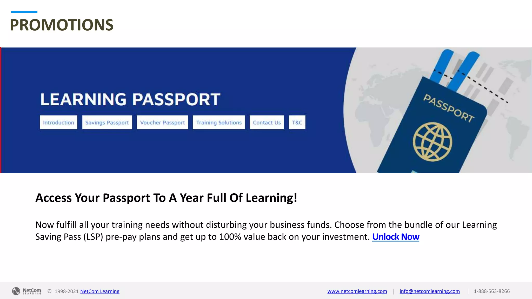 © 1998-2021 NetCom Learning www.netcomlearning.com info@netcomlearning.com 1-888-563-8266
|
|
PROMOTIONS
Access Your Passport To A Year Full Of Learning!
Now fulfill all your training needs without disturbing your business funds. Choose from the bundle of our Learning
Saving Pass (LSP) pre-pay plans and get up to 100% value back on your investment. Unlock Now
| |
© 1998-2019 NetCom Learning www.netcomlearning.com info@netcomlearning.com 1-888-563-8266
© 1998-2021 NetCom Learning www.netcomlearning.com info@netcomlearning.com 1-888-563-8266
|
|
 