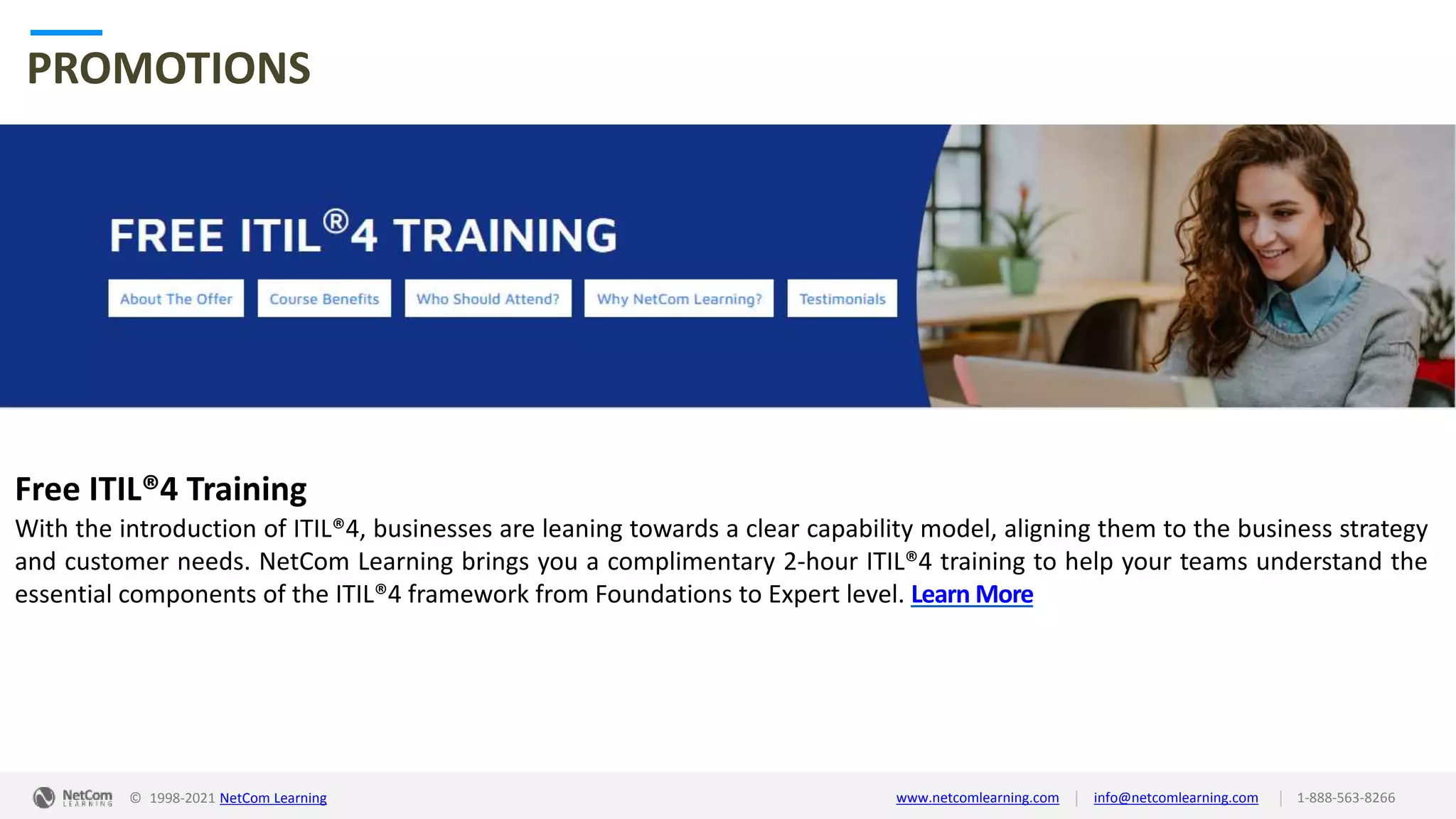 © 1998-2021 NetCom Learning www.netcomlearning.com info@netcomlearning.com 1-888-563-8266
|
|
PROMOTIONS
Free ITIL®4 Training
With the introduction of ITIL®4, businesses are leaning towards a clear capability model, aligning them to the business strategy
and customer needs. NetCom Learning brings you a complimentary 2-hour ITIL®4 training to help your teams understand the
essential components of the ITIL®4 framework from Foundations to Expert level. Learn More
| |
© 1998-2019 NetCom Learning www.netcomlearning.com info@netcomlearning.com 1-888-563-8266
© 1998-2021 NetCom Learning www.netcomlearning.com info@netcomlearning.com 1-888-563-8266
|
|
 