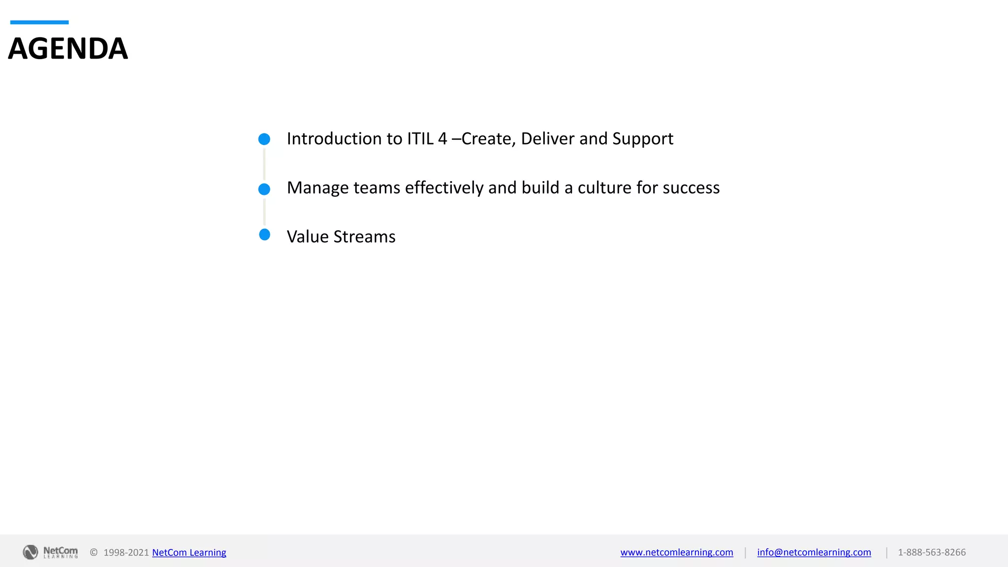 © 1998-2021 NetCom Learning www.netcomlearning.com info@netcomlearning.com 1-888-563-8266
|
|
Introduction to ITIL 4 –Create, Deliver and Support
Manage teams effectively and build a culture for success
Value Streams
AGENDA
 