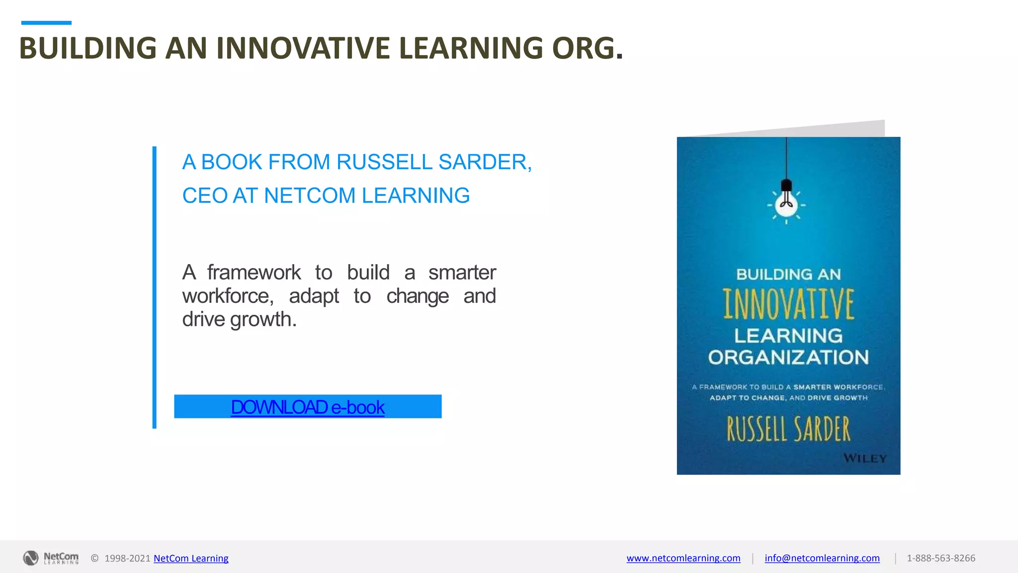 © 1998-2021 NetCom Learning www.netcomlearning.com info@netcomlearning.com 1-888-563-8266
|
|
BUILDING AN INNOVATIVE LEARNING ORG.
A BOOK FROM RUSSELL SARDER,
CEO AT NETCOM LEARNING
A framework to build a smarter
workforce, adapt to change and
drive growth.
DOWNLOADe-book
| |
© 1998-2019 NetCom Learning www.netcomlearning.com info@netcomlearning.com 1-888-563-8266
© 1998-2021 NetCom Learning www.netcomlearning.com info@netcomlearning.com 1-888-563-8266
|
|
 