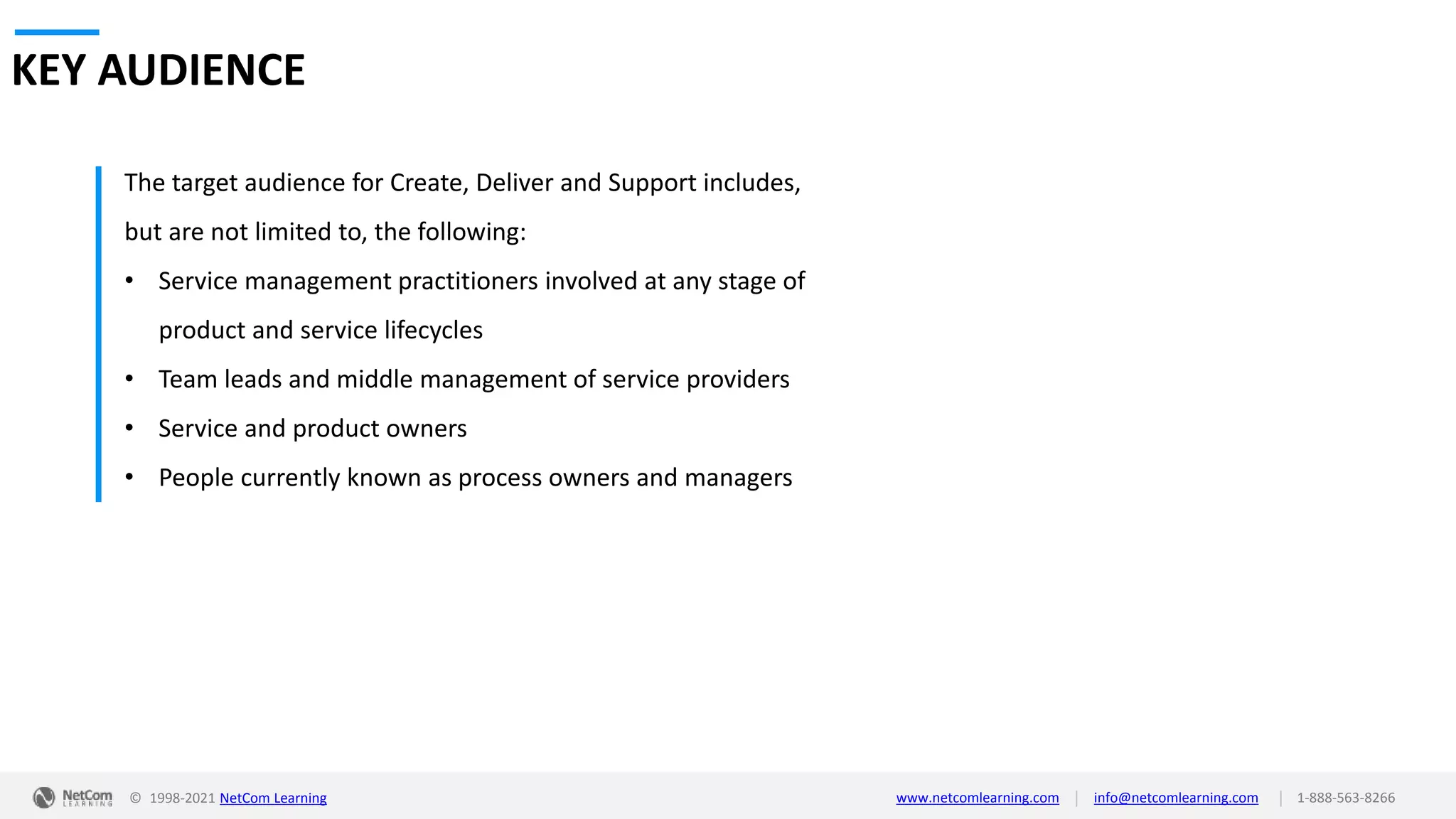 © 1998-2021 NetCom Learning www.netcomlearning.com info@netcomlearning.com 1-888-563-8266
|
|
KEY AUDIENCE
The target audience for Create, Deliver and Support includes,
but are not limited to, the following:
• Service management practitioners involved at any stage of
product and service lifecycles
• Team leads and middle management of service providers
• Service and product owners
• People currently known as process owners and managers
 
