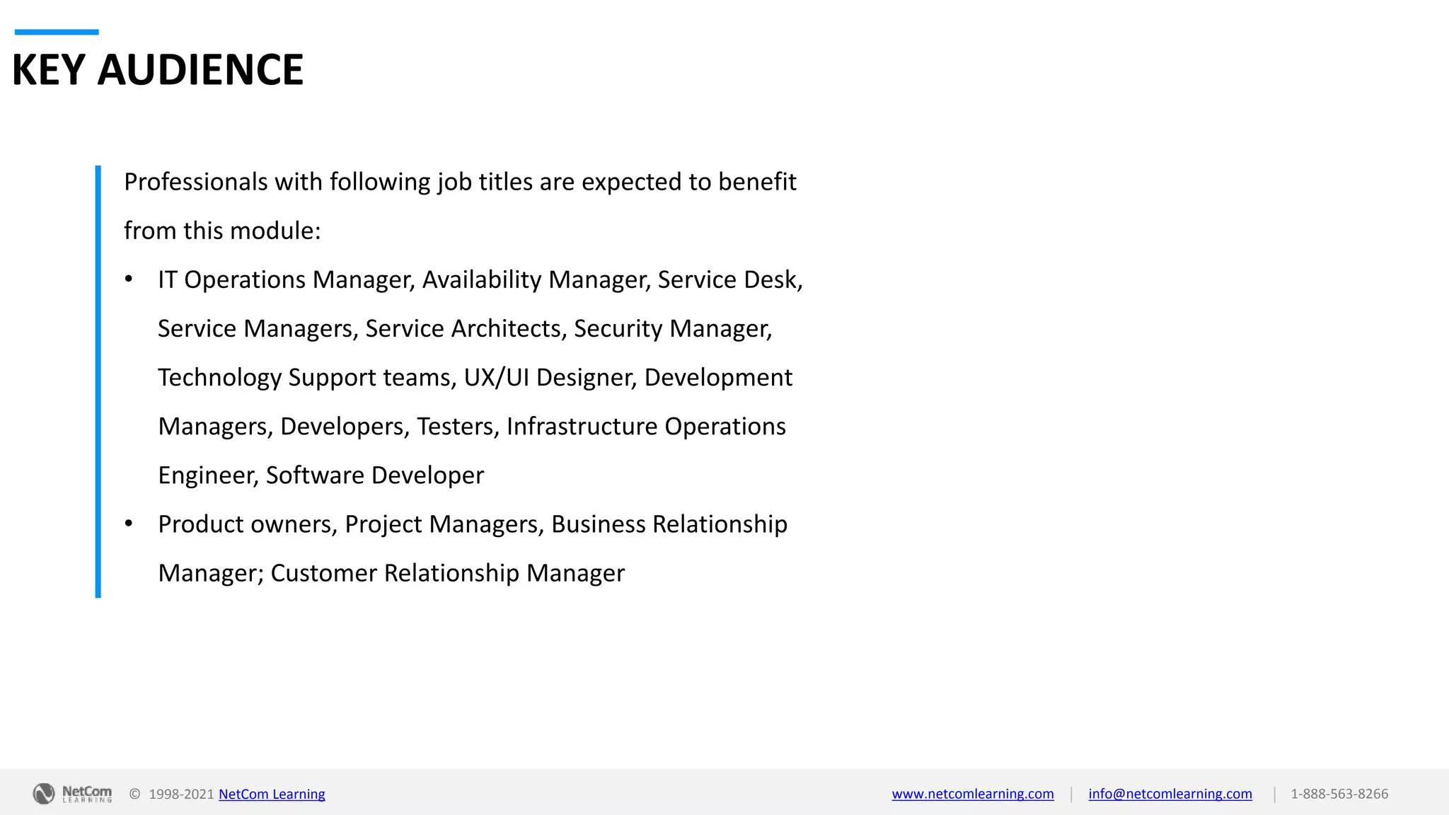 © 1998-2021 NetCom Learning www.netcomlearning.com info@netcomlearning.com 1-888-563-8266
|
|
KEY AUDIENCE
Professionals with following job titles are expected to benefit
from this module:
• IT Operations Manager, Availability Manager, Service Desk,
Service Managers, Service Architects, Security Manager,
Technology Support teams, UX/UI Designer, Development
Managers, Developers, Testers, Infrastructure Operations
Engineer, Software Developer
• Product owners, Project Managers, Business Relationship
Manager; Customer Relationship Manager
 