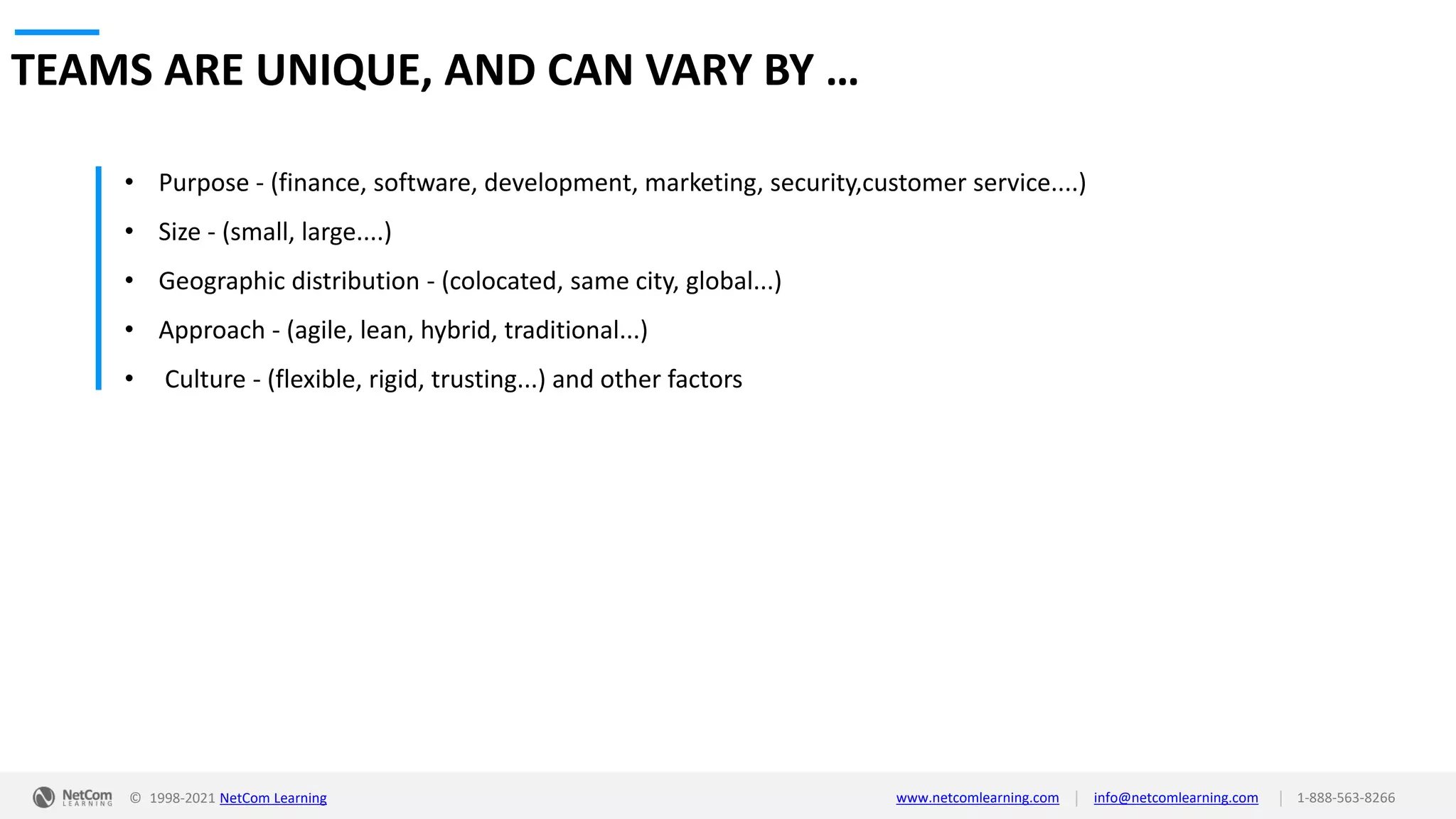 © 1998-2021 NetCom Learning www.netcomlearning.com info@netcomlearning.com 1-888-563-8266
|
|
TEAMS ARE UNIQUE, AND CAN VARY BY …
• Purpose - (finance, software, development, marketing, security,customer service....)
• Size - (small, large....)
• Geographic distribution - (colocated, same city, global...)
• Approach - (agile, lean, hybrid, traditional...)
• Culture - (flexible, rigid, trusting...) and other factors
 