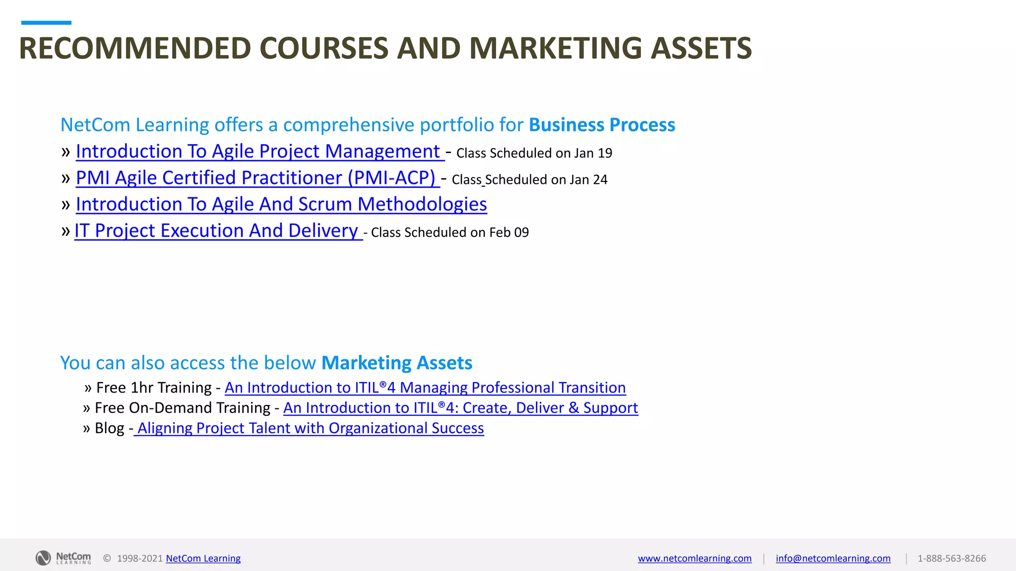 © 1998-2021 NetCom Learning www.netcomlearning.com info@netcomlearning.com 1-888-563-8266
|
|
RECOMMENDED COURSES AND MARKETING ASSETS
NetCom Learning offers a comprehensive portfolio for Business Process
» Introduction To Agile Project Management - Class Scheduled on Jan 19
» PMI Agile Certified Practitioner (PMI-ACP) - Class Scheduled on Jan 24
» Introduction To Agile And Scrum Methodologies
» IT Project Execution And Delivery - Class Scheduled on Feb 09
| |
© 1998-2019 NetCom Learning www.netcomlearning.com info@netcomlearning.com 1-888-563-8266
You can also access the below Marketing Assets
» Free 1hr Training - An Introduction to ITIL®4 Managing Professional Transition
» Free On-Demand Training - An Introduction to ITIL®4: Create, Deliver & Support
» Blog - Aligning Project Talent with Organizational Success
© 1998-2021 NetCom Learning www.netcomlearning.com info@netcomlearning.com 1-888-563-8266
|
|
 