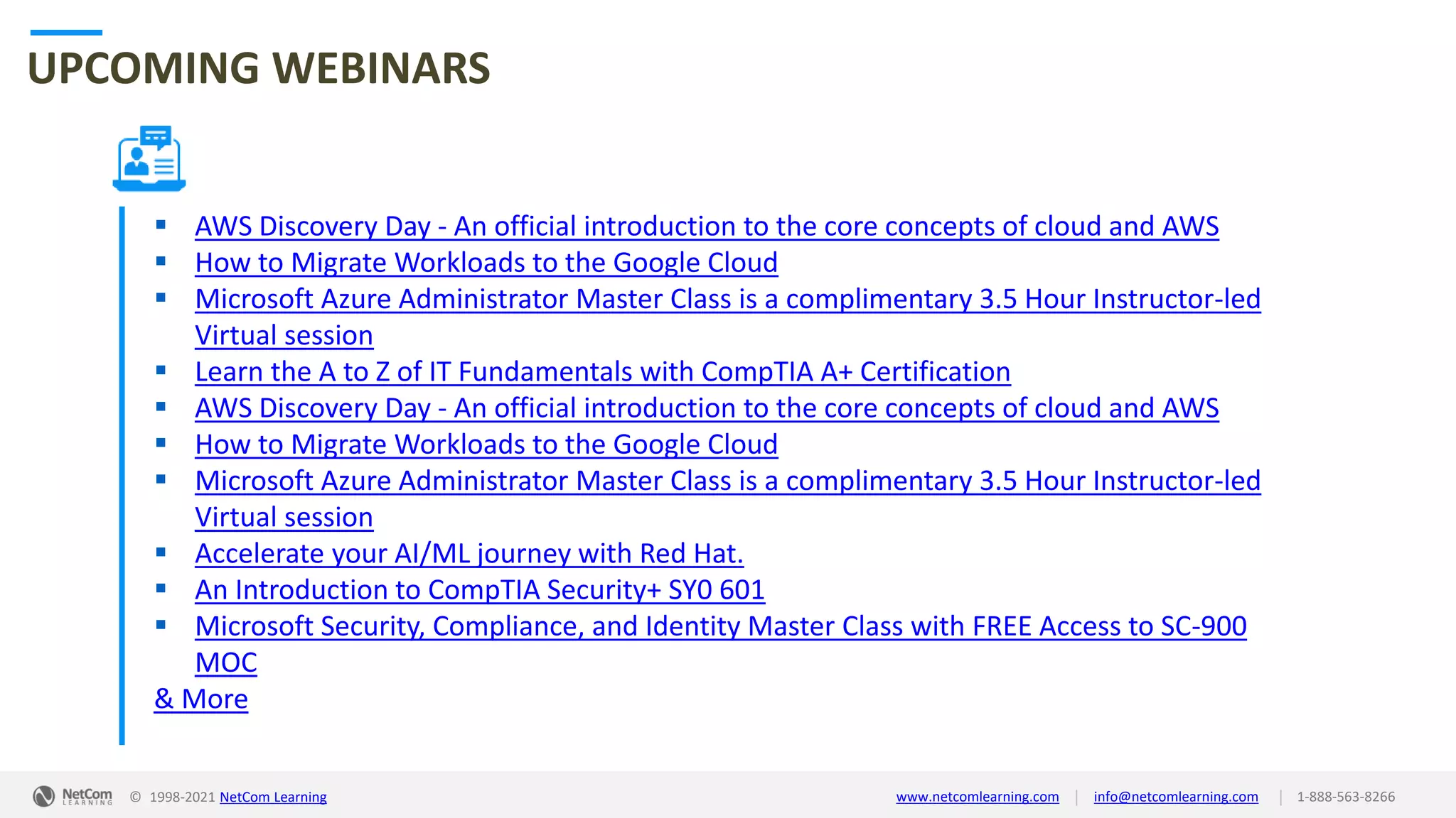 © 1998-2021 NetCom Learning www.netcomlearning.com info@netcomlearning.com 1-888-563-8266
|
|
UPCOMING WEBINARS
▪ AWS Discovery Day - An official introduction to the core concepts of cloud and AWS
▪ How to Migrate Workloads to the Google Cloud
▪ Microsoft Azure Administrator Master Class is a complimentary 3.5 Hour Instructor-led
Virtual session
▪ Learn the A to Z of IT Fundamentals with CompTIA A+ Certification
▪ AWS Discovery Day - An official introduction to the core concepts of cloud and AWS
▪ How to Migrate Workloads to the Google Cloud
▪ Microsoft Azure Administrator Master Class is a complimentary 3.5 Hour Instructor-led
Virtual session
▪ Accelerate your AI/ML journey with Red Hat.
▪ An Introduction to CompTIA Security+ SY0 601
▪ Microsoft Security, Compliance, and Identity Master Class with FREE Access to SC-900
MOC
& More
| |
© 1998-2019 NetCom Learning www.netcomlearning.com info@netcomlearning.com 1-888-563-8266
© 1998-2021 NetCom Learning www.netcomlearning.com info@netcomlearning.com 1-888-563-8266
|
|
 