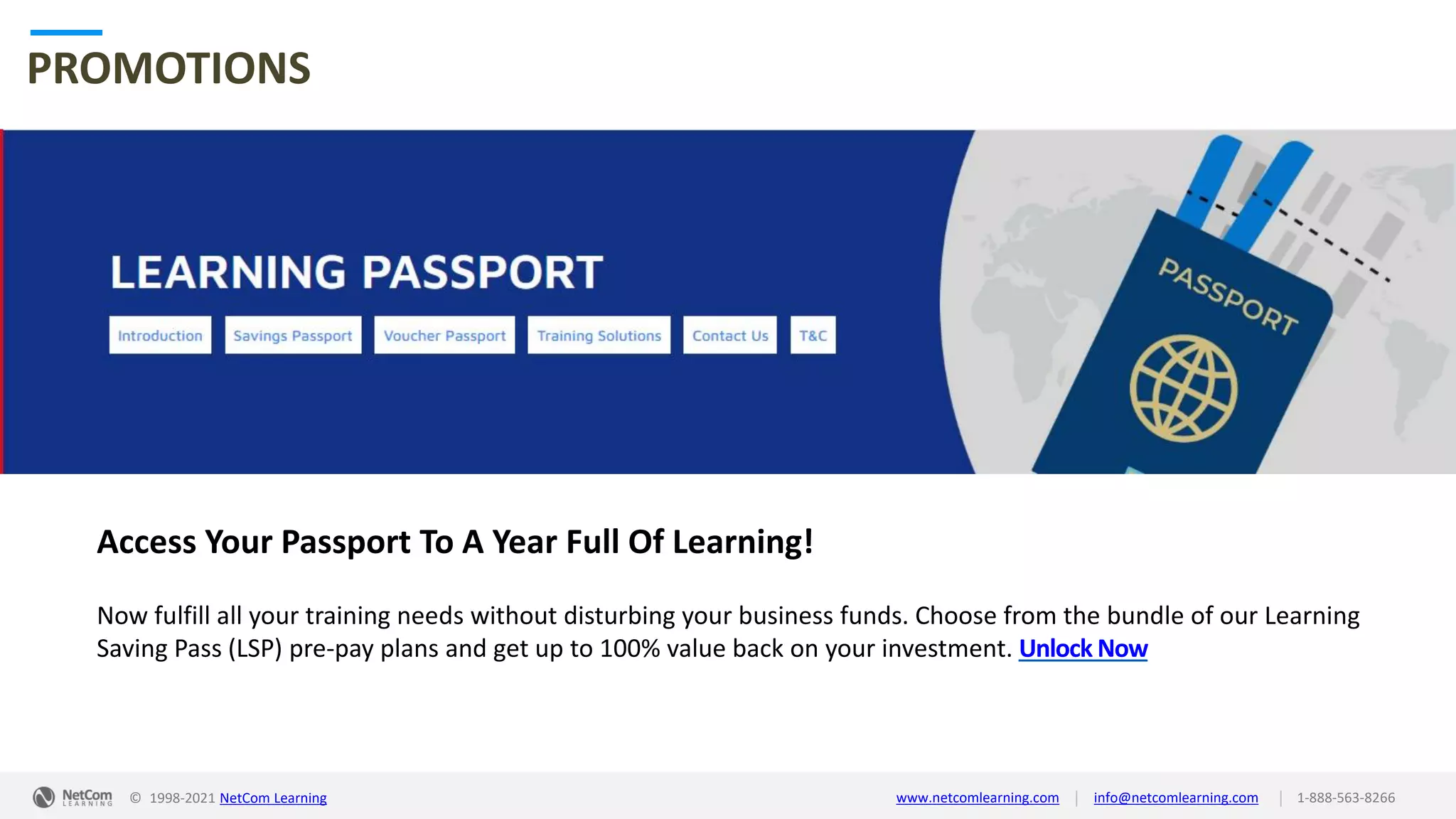 © 1998-2021 NetCom Learning www.netcomlearning.com info@netcomlearning.com 1-888-563-8266
|
|
PROMOTIONS
Access Your Passport To A Year Full Of Learning!
Now fulfill all your training needs without disturbing your business funds. Choose from the bundle of our Learning
Saving Pass (LSP) pre-pay plans and get up to 100% value back on your investment. Unlock Now
| |
© 1998-2019 NetCom Learning www.netcomlearning.com info@netcomlearning.com 1-888-563-8266
© 1998-2021 NetCom Learning www.netcomlearning.com info@netcomlearning.com 1-888-563-8266
|
|
 