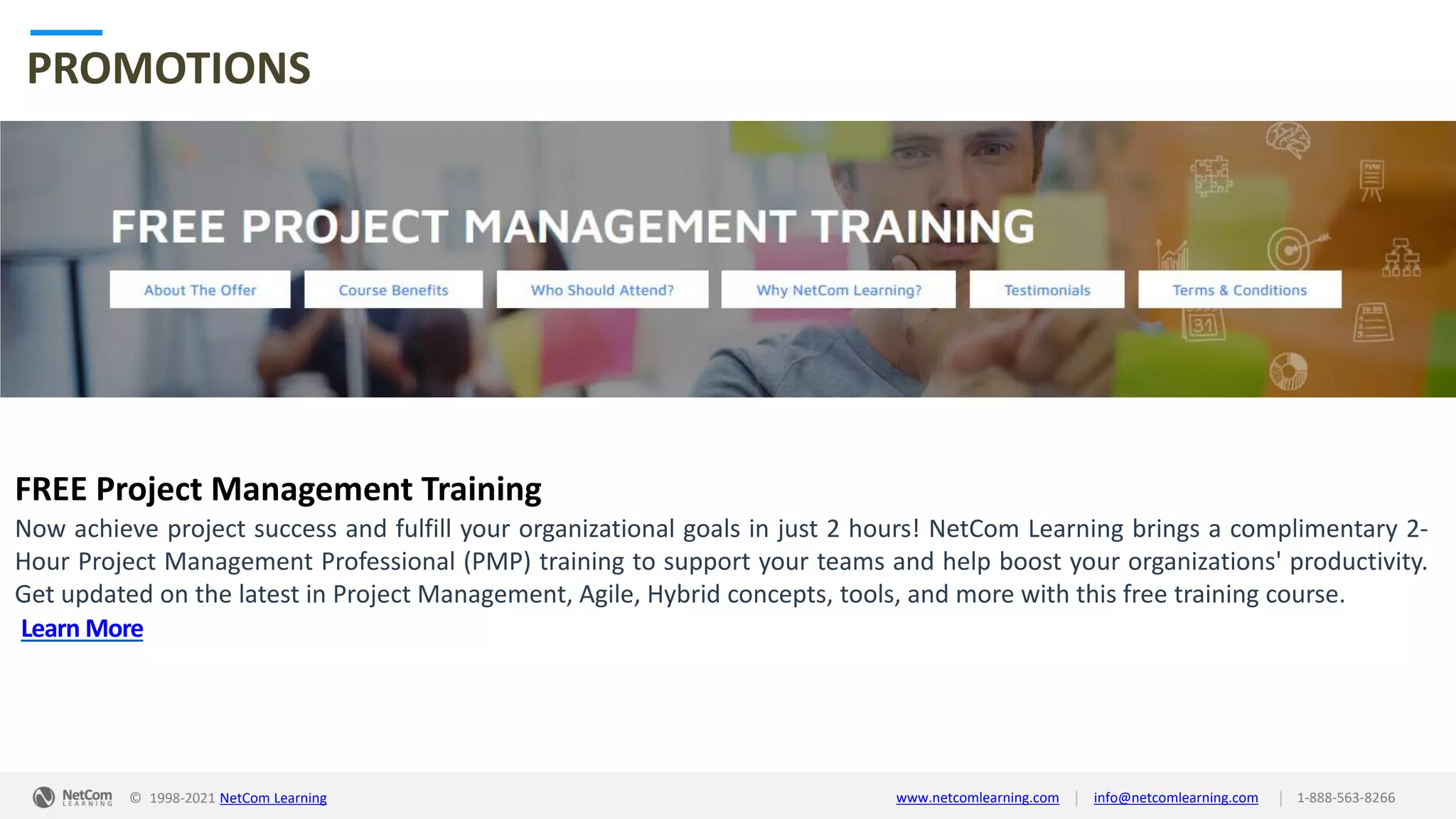 © 1998-2021 NetCom Learning www.netcomlearning.com info@netcomlearning.com 1-888-563-8266
|
|
PROMOTIONS
FREE Project Management Training
Now achieve project success and fulfill your organizational goals in just 2 hours! NetCom Learning brings a complimentary 2-
Hour Project Management Professional (PMP) training to support your teams and help boost your organizations' productivity.
Get updated on the latest in Project Management, Agile, Hybrid concepts, tools, and more with this free training course.
Learn More
| |
© 1998-2019 NetCom Learning www.netcomlearning.com info@netcomlearning.com 1-888-563-8266
© 1998-2021 NetCom Learning www.netcomlearning.com info@netcomlearning.com 1-888-563-8266
|
|
 