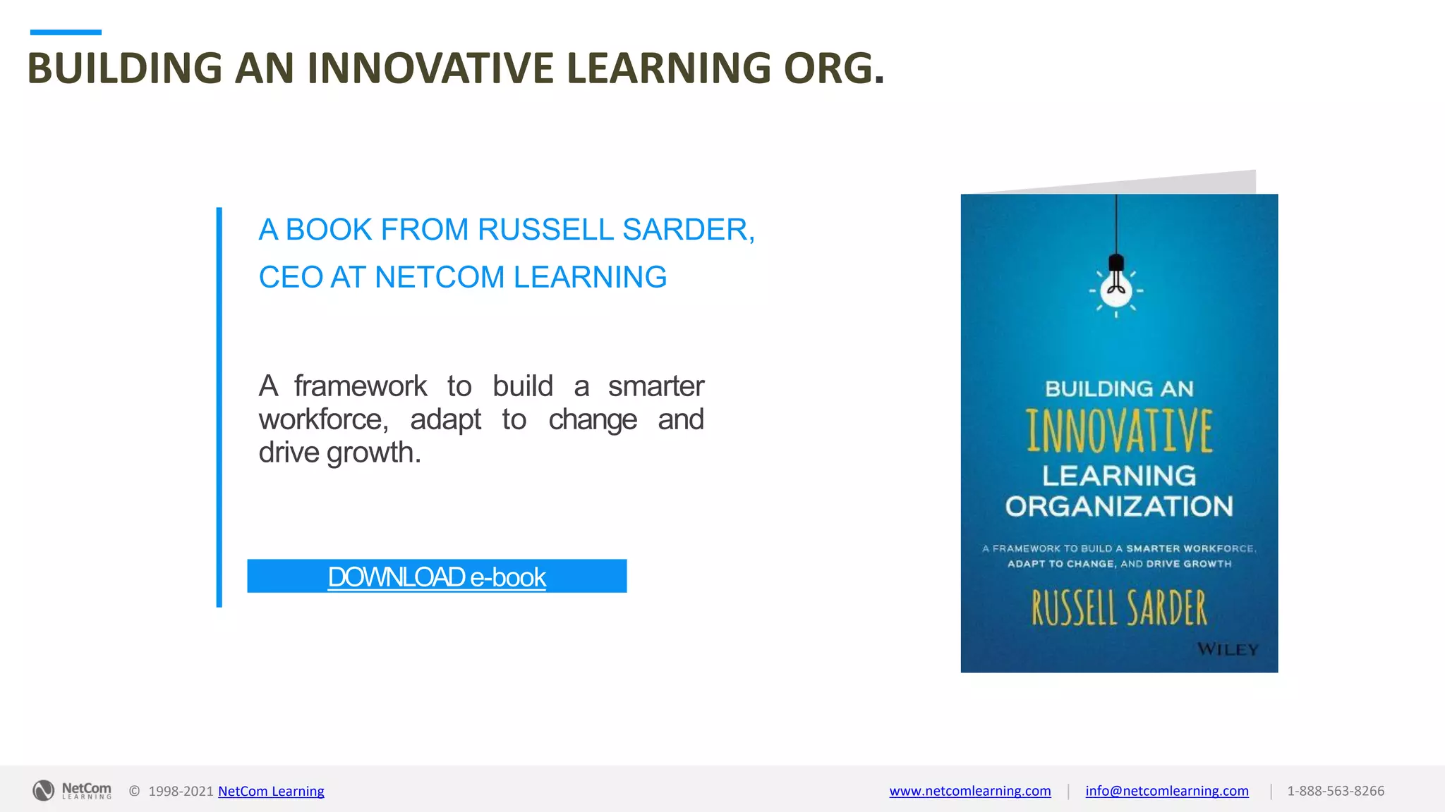© 1998-2021 NetCom Learning www.netcomlearning.com info@netcomlearning.com 1-888-563-8266
|
|
BUILDING AN INNOVATIVE LEARNING ORG.
A BOOK FROM RUSSELL SARDER,
CEO AT NETCOM LEARNING
A framework to build a smarter
workforce, adapt to change and
drive growth.
DOWNLOADe-book
| |
© 1998-2019 NetCom Learning www.netcomlearning.com info@netcomlearning.com 1-888-563-8266
© 1998-2021 NetCom Learning www.netcomlearning.com info@netcomlearning.com 1-888-563-8266
|
|
 