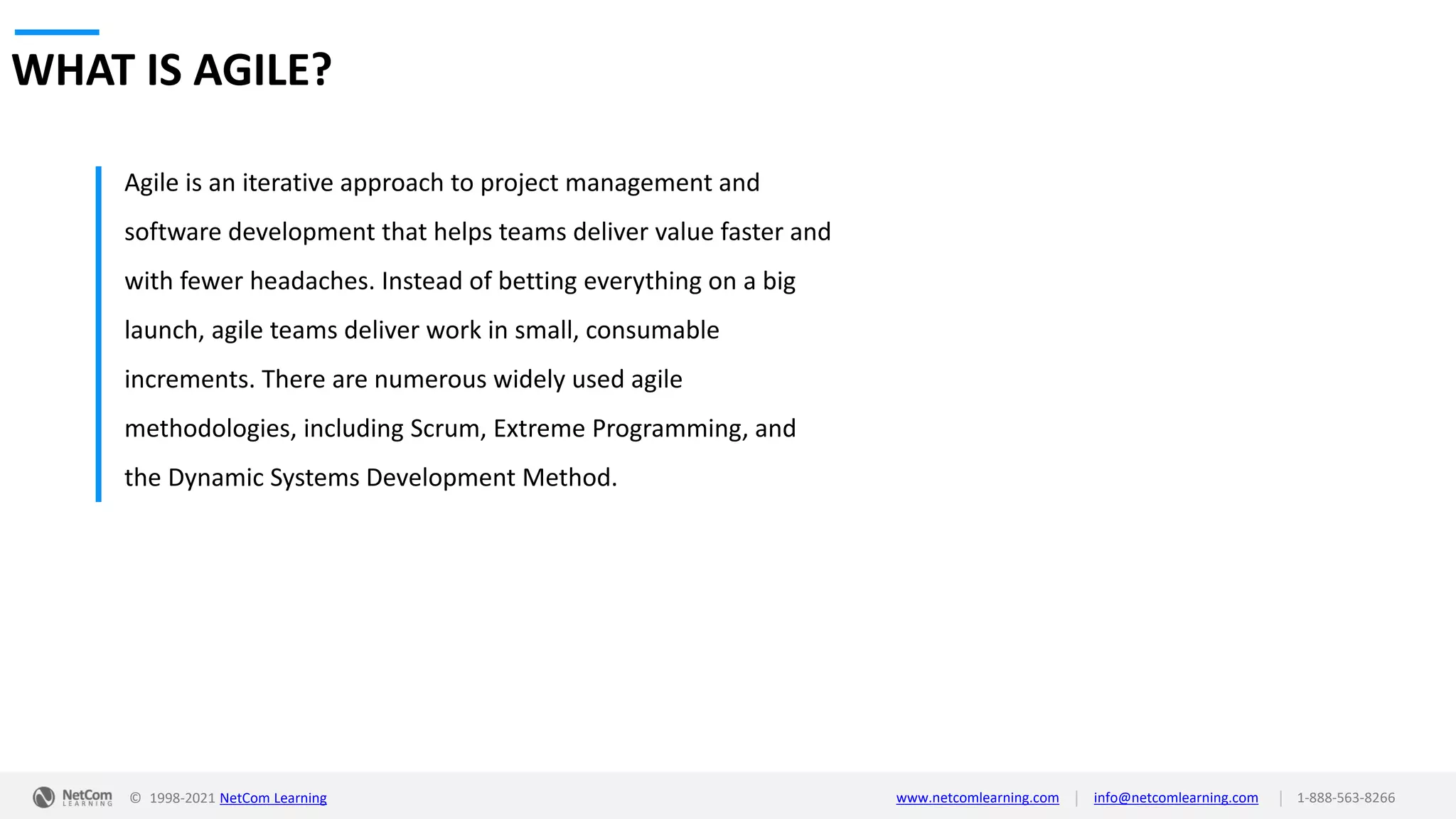 © 1998-2021 NetCom Learning www.netcomlearning.com info@netcomlearning.com 1-888-563-8266
|
|
WHAT IS AGILE?
Agile is an iterative approach to project management and
software development that helps teams deliver value faster and
with fewer headaches. Instead of betting everything on a big
launch, agile teams deliver work in small, consumable
increments. There are numerous widely used agile
methodologies, including Scrum, Extreme Programming, and
the Dynamic Systems Development Method.
 