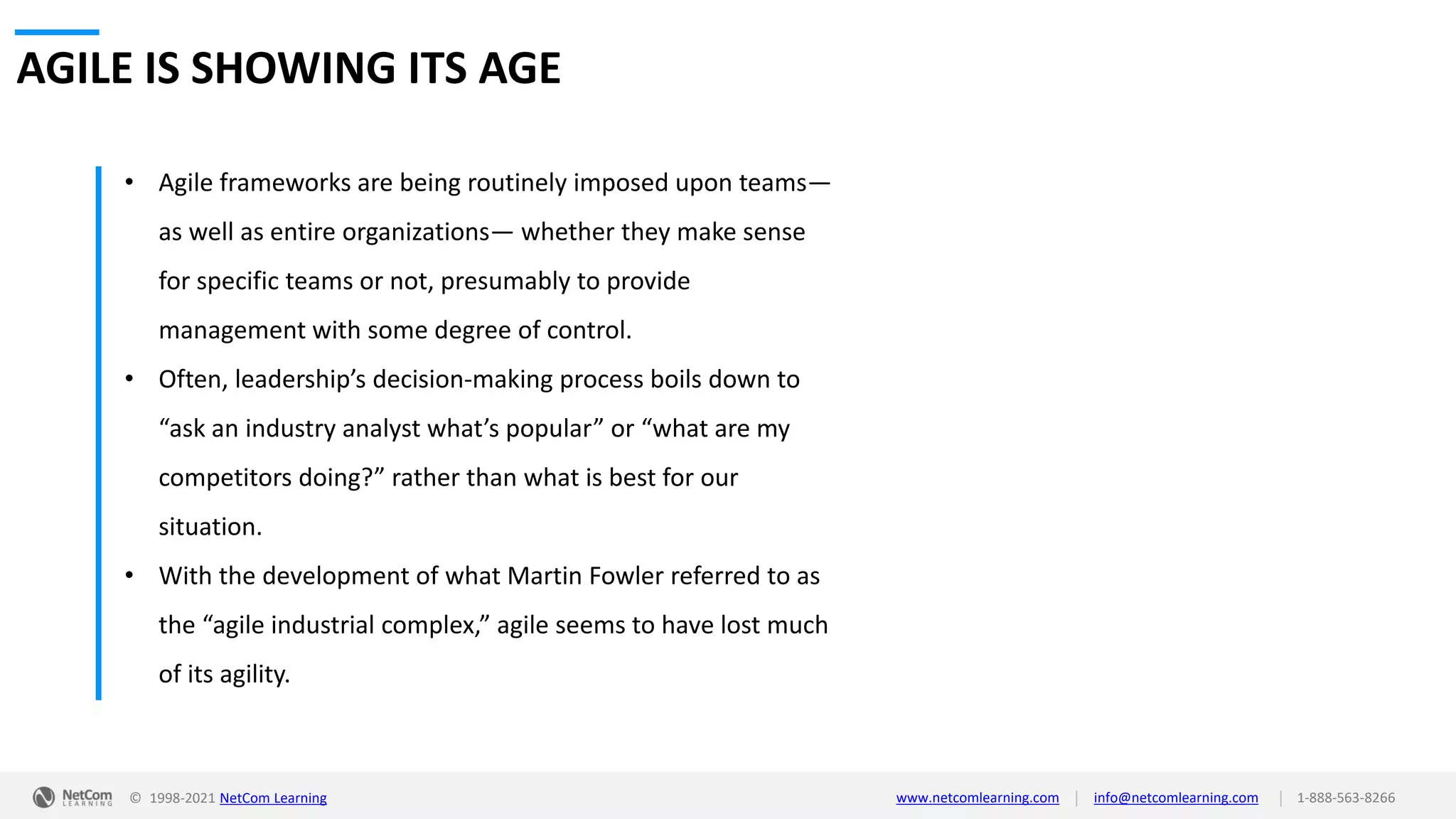 © 1998-2021 NetCom Learning www.netcomlearning.com info@netcomlearning.com 1-888-563-8266
|
|
AGILE IS SHOWING ITS AGE
• Agile frameworks are being routinely imposed upon teams—
as well as entire organizations— whether they make sense
for specific teams or not, presumably to provide
management with some degree of control.
• Often, leadership’s decision-making process boils down to
“ask an industry analyst what’s popular” or “what are my
competitors doing?” rather than what is best for our
situation.
• With the development of what Martin Fowler referred to as
the “agile industrial complex,” agile seems to have lost much
of its agility.
 