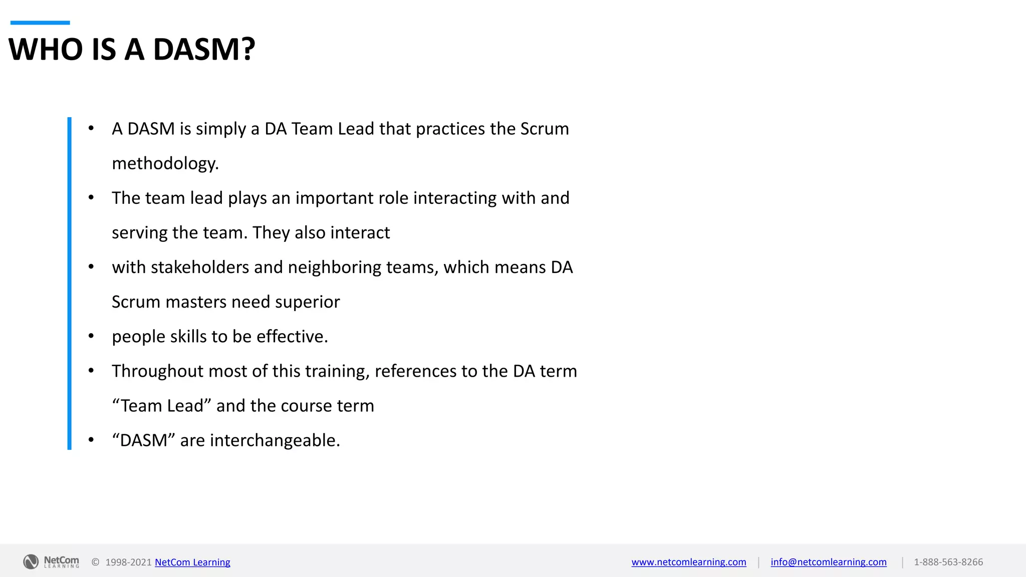 © 1998-2021 NetCom Learning www.netcomlearning.com info@netcomlearning.com 1-888-563-8266
|
|
WHO IS A DASM?
• A DASM is simply a DA Team Lead that practices the Scrum
methodology.
• The team lead plays an important role interacting with and
serving the team. They also interact
• with stakeholders and neighboring teams, which means DA
Scrum masters need superior
• people skills to be effective.
• Throughout most of this training, references to the DA term
“Team Lead” and the course term
• “DASM” are interchangeable.
 