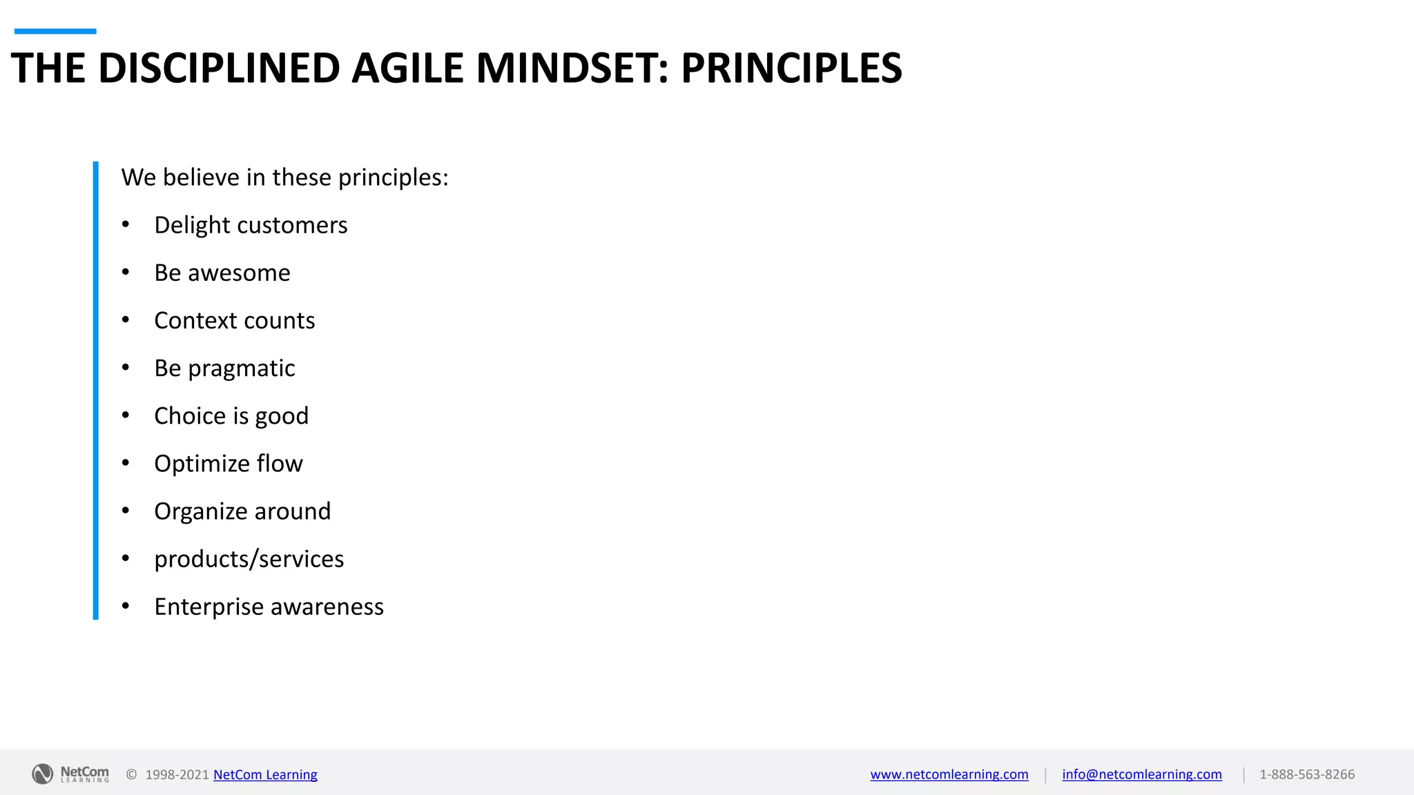 © 1998-2021 NetCom Learning www.netcomlearning.com info@netcomlearning.com 1-888-563-8266
|
|
THE DISCIPLINED AGILE MINDSET: PRINCIPLES
We believe in these principles:
• Delight customers
• Be awesome
• Context counts
• Be pragmatic
• Choice is good
• Optimize flow
• Organize around
• products/services
• Enterprise awareness
 