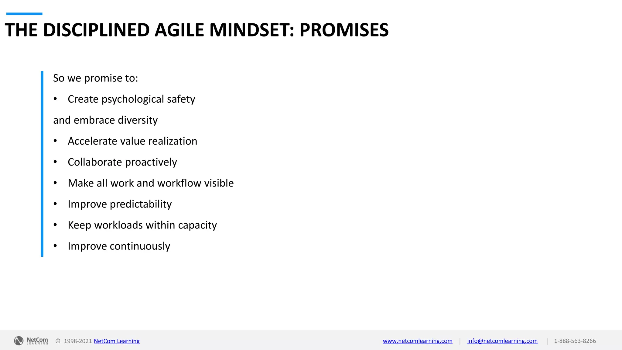 © 1998-2021 NetCom Learning www.netcomlearning.com info@netcomlearning.com 1-888-563-8266
|
|
THE DISCIPLINED AGILE MINDSET: PROMISES
So we promise to:
• Create psychological safety
and embrace diversity
• Accelerate value realization
• Collaborate proactively
• Make all work and workflow visible
• Improve predictability
• Keep workloads within capacity
• Improve continuously
 
