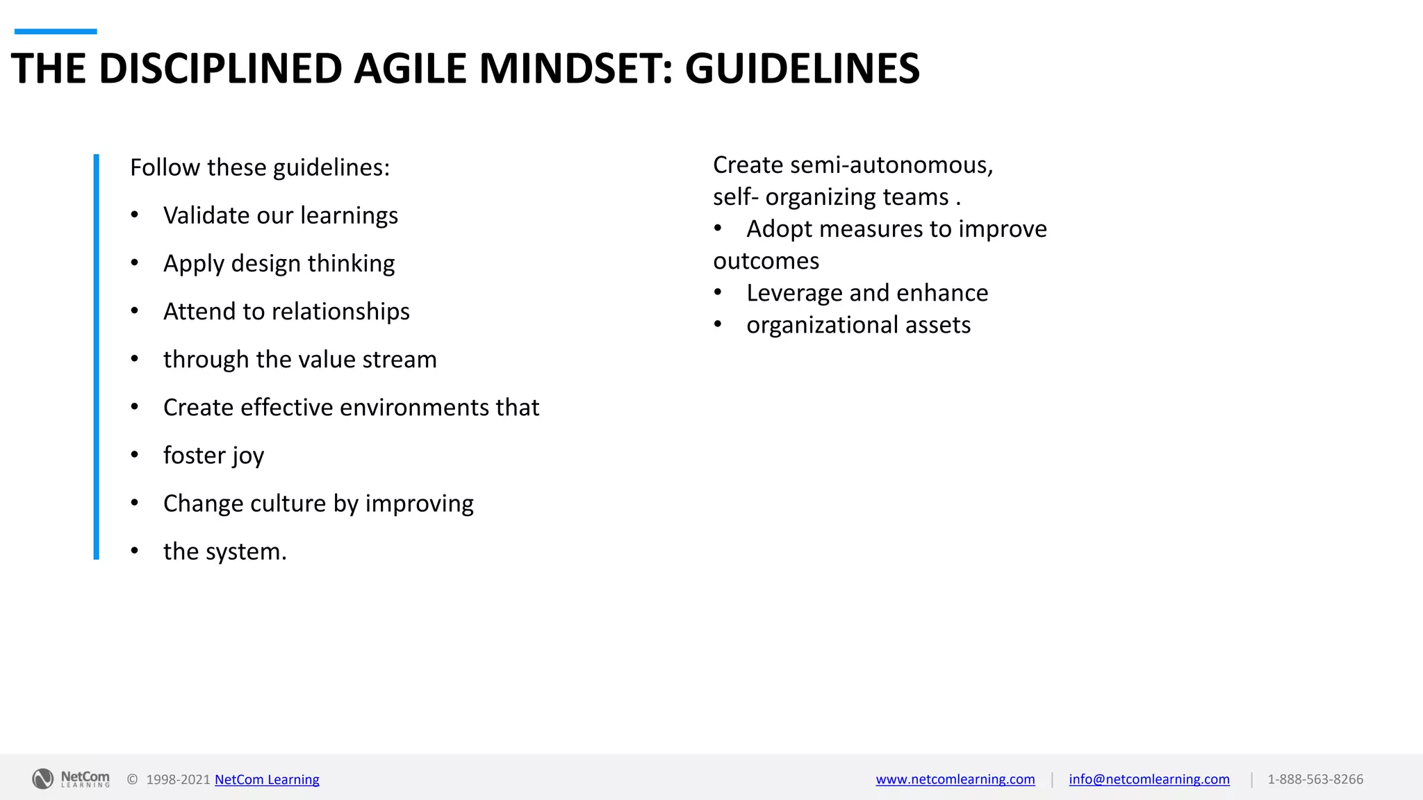 © 1998-2021 NetCom Learning www.netcomlearning.com info@netcomlearning.com 1-888-563-8266
|
|
THE DISCIPLINED AGILE MINDSET: GUIDELINES
Follow these guidelines:
• Validate our learnings
• Apply design thinking
• Attend to relationships
• through the value stream
• Create effective environments that
• foster joy
• Change culture by improving
• the system.
Create semi-autonomous,
self- organizing teams .
• Adopt measures to improve
outcomes
• Leverage and enhance
• organizational assets
 