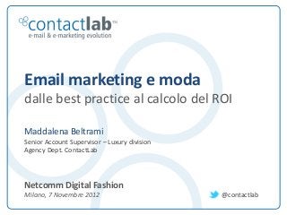 Email marketing e moda
         dalle best practice al calcolo del ROI

         Maddalena Beltrami
         Senior Account Supervisor – Luxury division
         Agency Dept. ContactLab



         Netcomm Digital Fashion
         Milano, 7 Novembre 2012                                                                                                                                                     @contactlab

This document is the intellectual property of ContactLab® and was created for demonstration purposes only. It may not be modified, organized or reutilized in any way without the express written permission of the rightful owner.
 