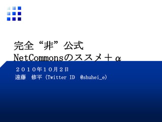 完全“非”公式NetCommonsのススメ＋α ２０１０年１０月２日 遠藤　修平（Twitter ID  @shuhei_e) 