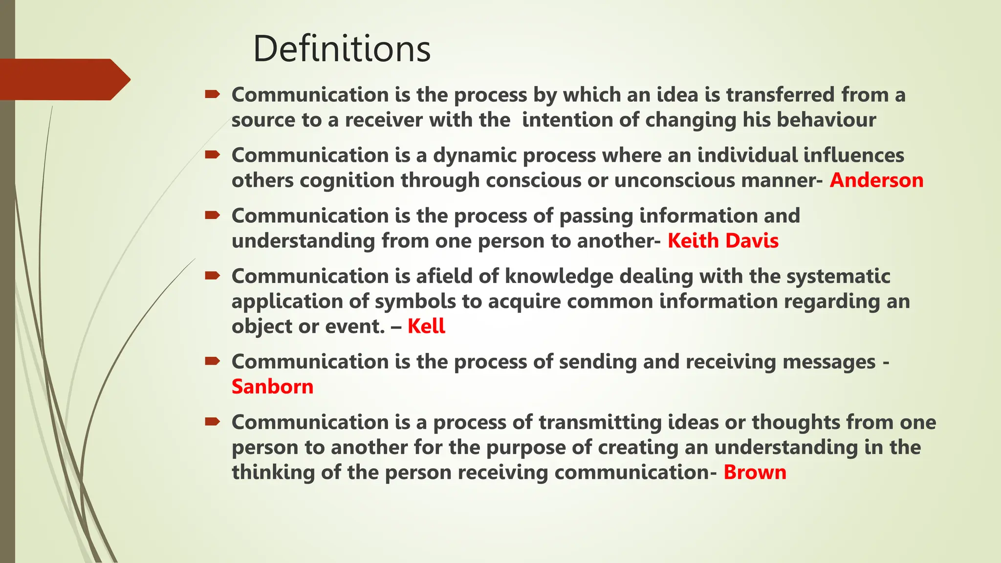 Definitions
 Communication is the process by which an idea is transferred from a
source to a receiver with the intention of changing his behaviour
 Communication is a dynamic process where an individual influences
others cognition through conscious or unconscious manner- Anderson
 Communication is the process of passing information and
understanding from one person to another- Keith Davis
 Communication is afield of knowledge dealing with the systematic
application of symbols to acquire common information regarding an
object or event. – Kell
 Communication is the process of sending and receiving messages -
Sanborn
 Communication is a process of transmitting ideas or thoughts from one
person to another for the purpose of creating an understanding in the
thinking of the person receiving communication- Brown
 