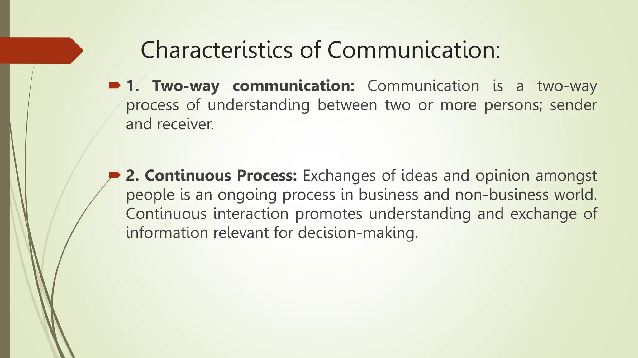 Characteristics of Communication:
 1. Two-way communication: Communication is a two-way
process of understanding between two or more persons; sender
and receiver.
 2. Continuous Process: Exchanges of ideas and opinion amongst
people is an ongoing process in business and non-business world.
Continuous interaction promotes understanding and exchange of
information relevant for decision-making.
 