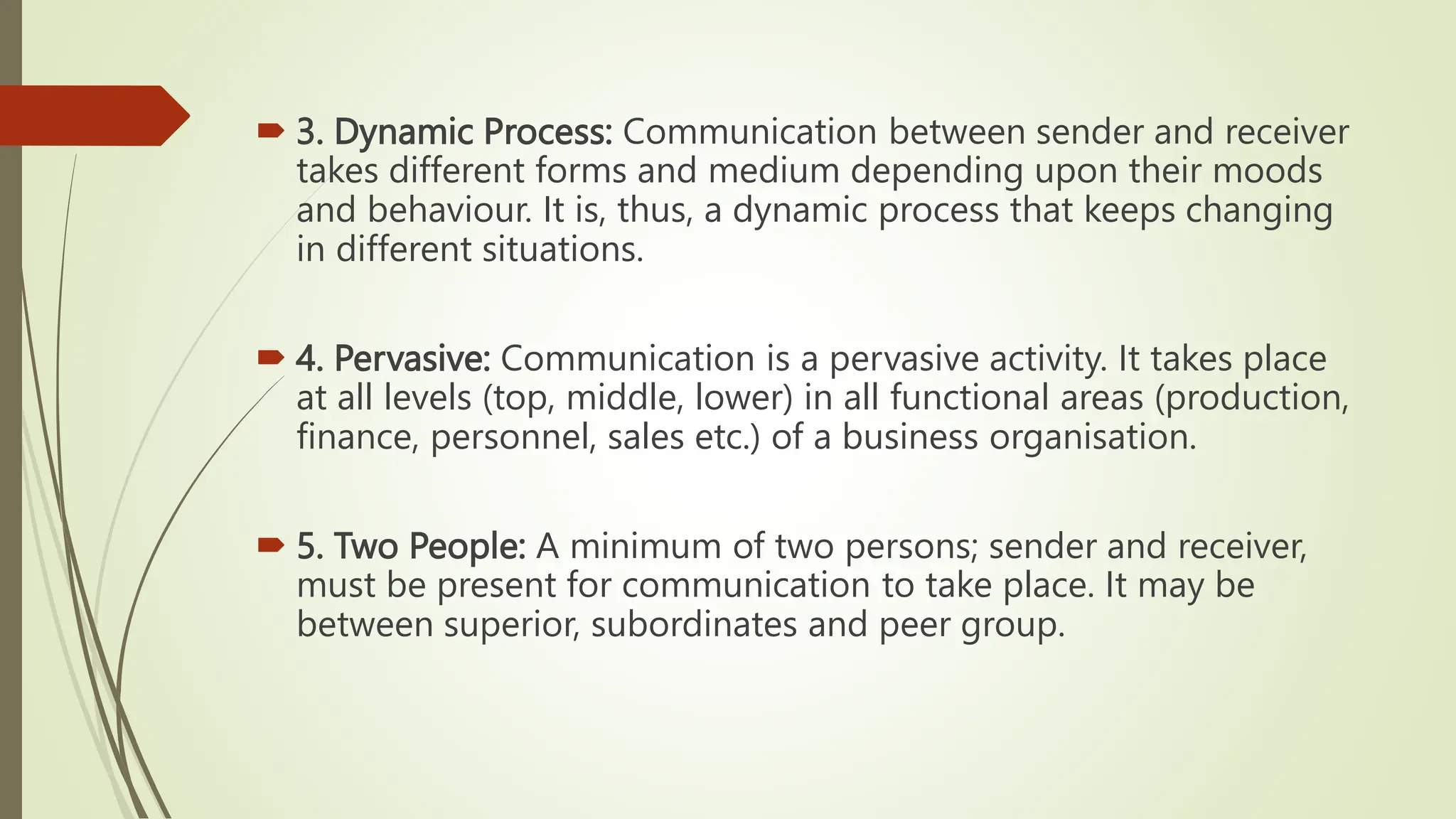  3. Dynamic Process: Communication between sender and receiver
takes different forms and medium depending upon their moods
and behaviour. It is, thus, a dynamic process that keeps changing
in different situations.
 4. Pervasive: Communication is a pervasive activity. It takes place
at all levels (top, middle, lower) in all functional areas (production,
finance, personnel, sales etc.) of a business organisation.
 5. Two People: A minimum of two persons; sender and receiver,
must be present for communication to take place. It may be
between superior, subordinates and peer group.
 