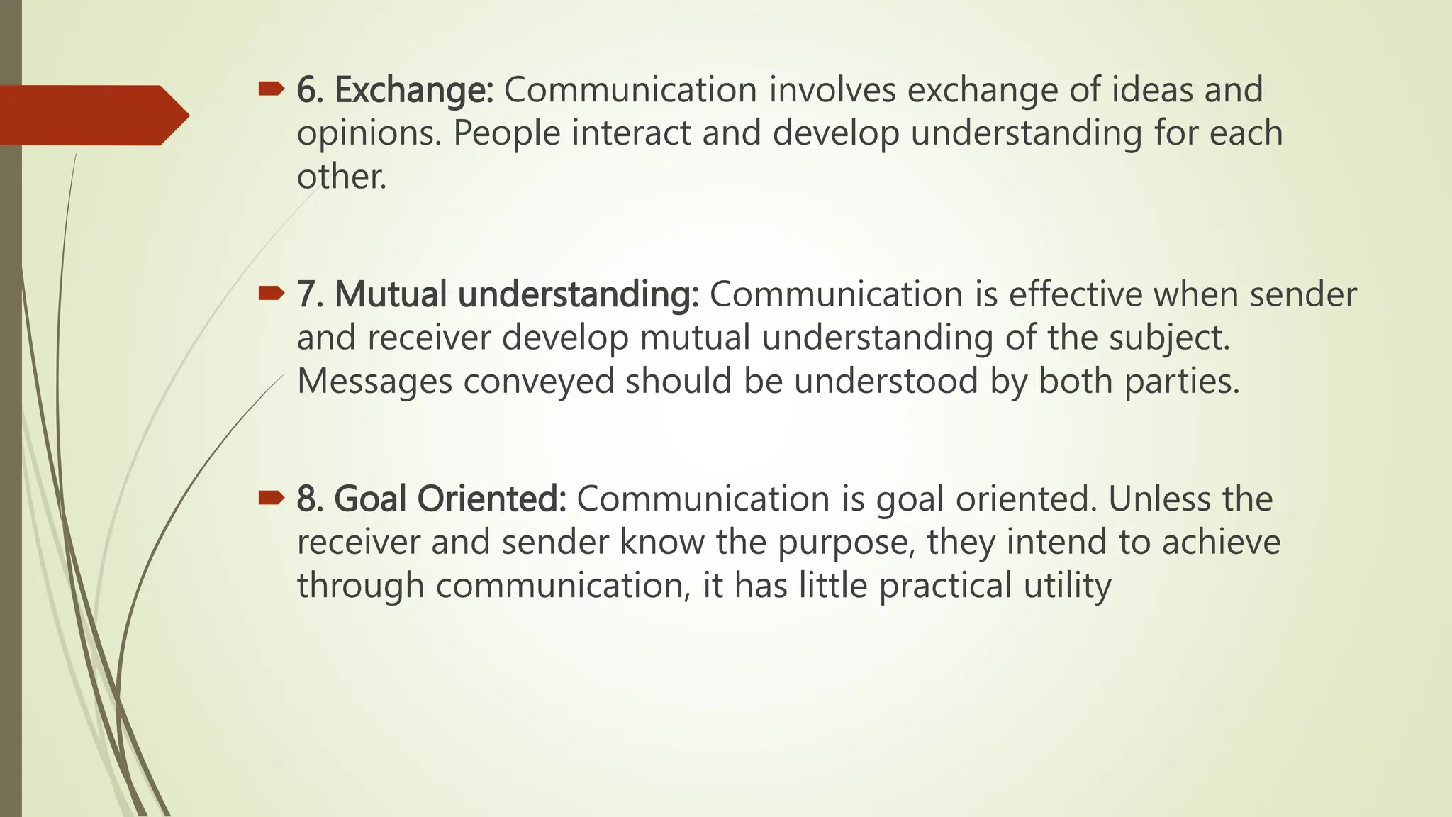  6. Exchange: Communication involves exchange of ideas and
opinions. People interact and develop understanding for each
other.
 7. Mutual understanding: Communication is effective when sender
and receiver develop mutual understanding of the subject.
Messages conveyed should be understood by both parties.
 8. Goal Oriented: Communication is goal oriented. Unless the
receiver and sender know the purpose, they intend to achieve
through communication, it has little practical utility
 