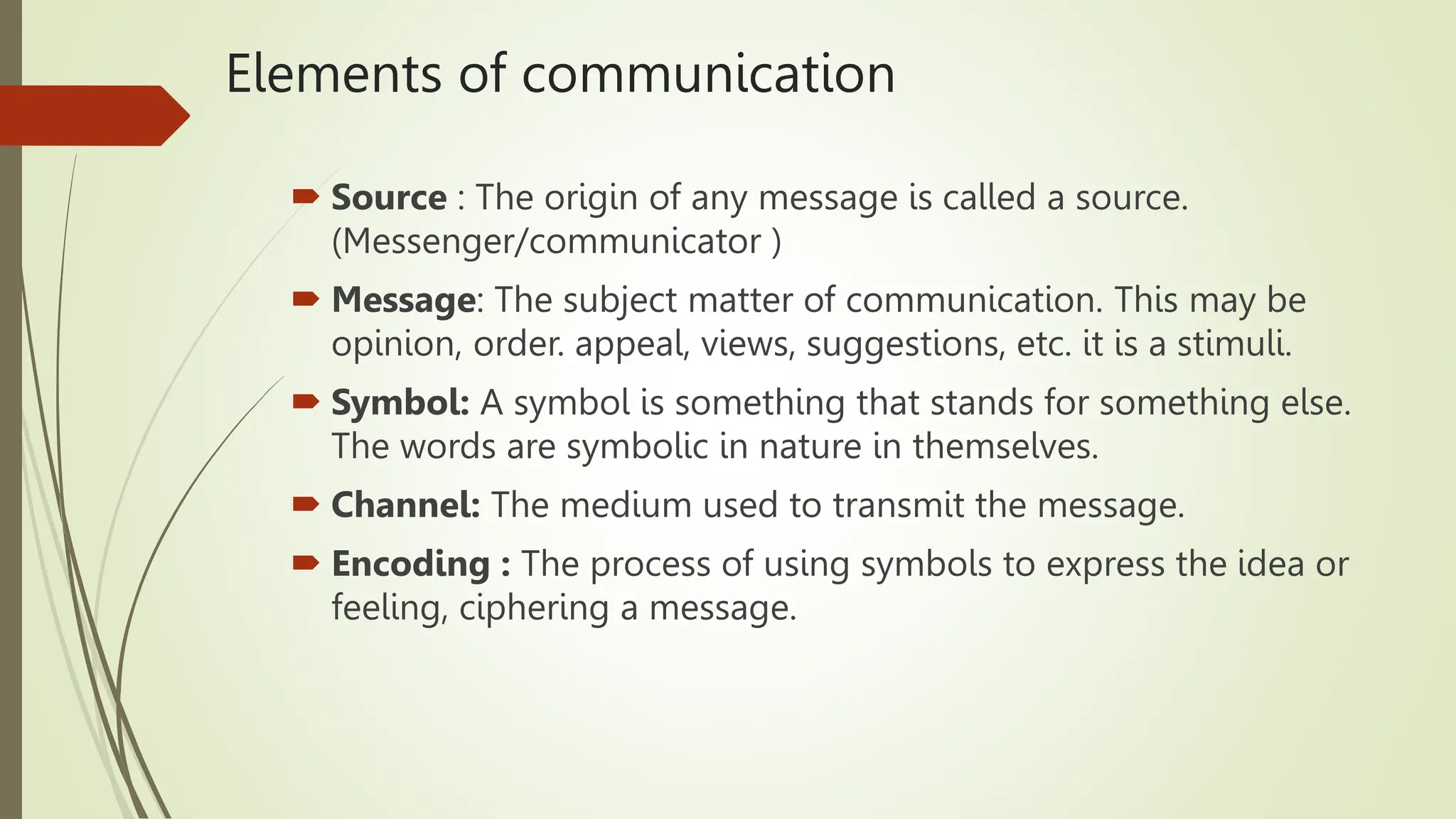 Elements of communication
 Source : The origin of any message is called a source.
(Messenger/communicator )
 Message: The subject matter of communication. This may be
opinion, order. appeal, views, suggestions, etc. it is a stimuli.
 Symbol: A symbol is something that stands for something else.
The words are symbolic in nature in themselves.
 Channel: The medium used to transmit the message.
 Encoding : The process of using symbols to express the idea or
feeling, ciphering a message.
 