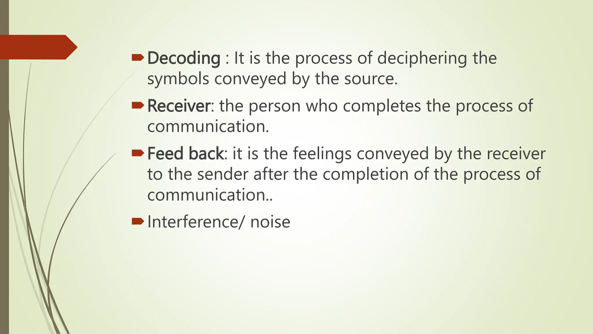 Decoding : It is the process of deciphering the
symbols conveyed by the source.
Receiver: the person who completes the process of
communication.
Feed back: it is the feelings conveyed by the receiver
to the sender after the completion of the process of
communication..
Interference/ noise
 