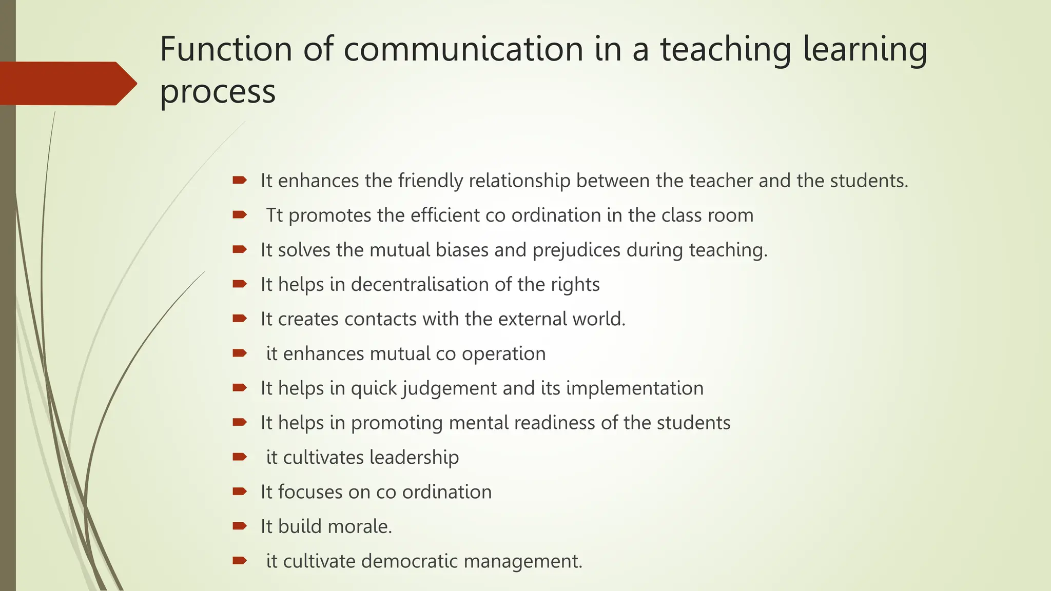 Function of communication in a teaching learning
process
 It enhances the friendly relationship between the teacher and the students.
 Tt promotes the efficient co ordination in the class room
 It solves the mutual biases and prejudices during teaching.
 It helps in decentralisation of the rights
 It creates contacts with the external world.
 it enhances mutual co operation
 It helps in quick judgement and its implementation
 It helps in promoting mental readiness of the students
 it cultivates leadership
 It focuses on co ordination
 It build morale.
 it cultivate democratic management.
 