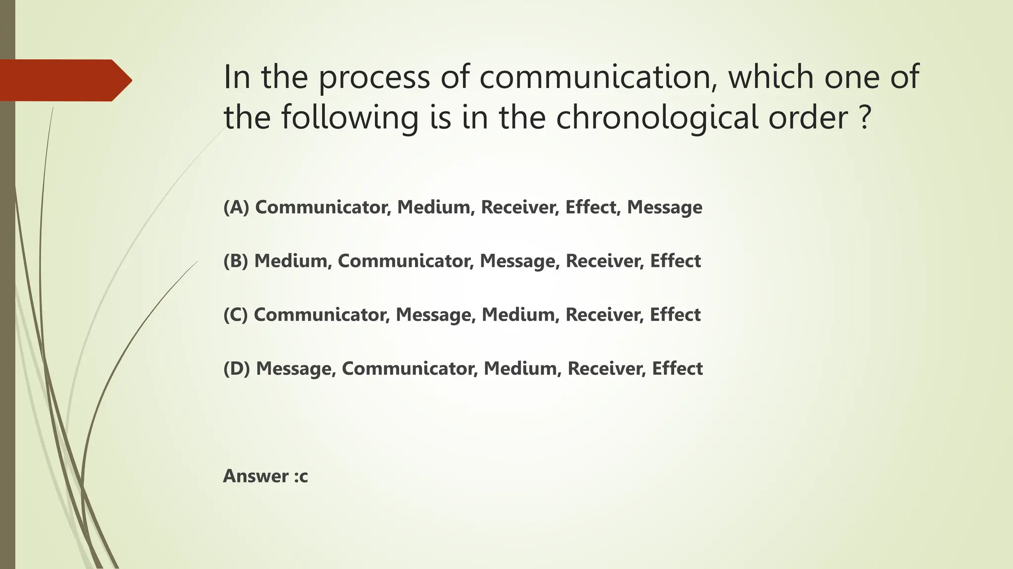 In the process of communication, which one of
the following is in the chronological order ?
(A) Communicator, Medium, Receiver, Effect, Message
(B) Medium, Communicator, Message, Receiver, Effect
(C) Communicator, Message, Medium, Receiver, Effect
(D) Message, Communicator, Medium, Receiver, Effect
Answer :c
 