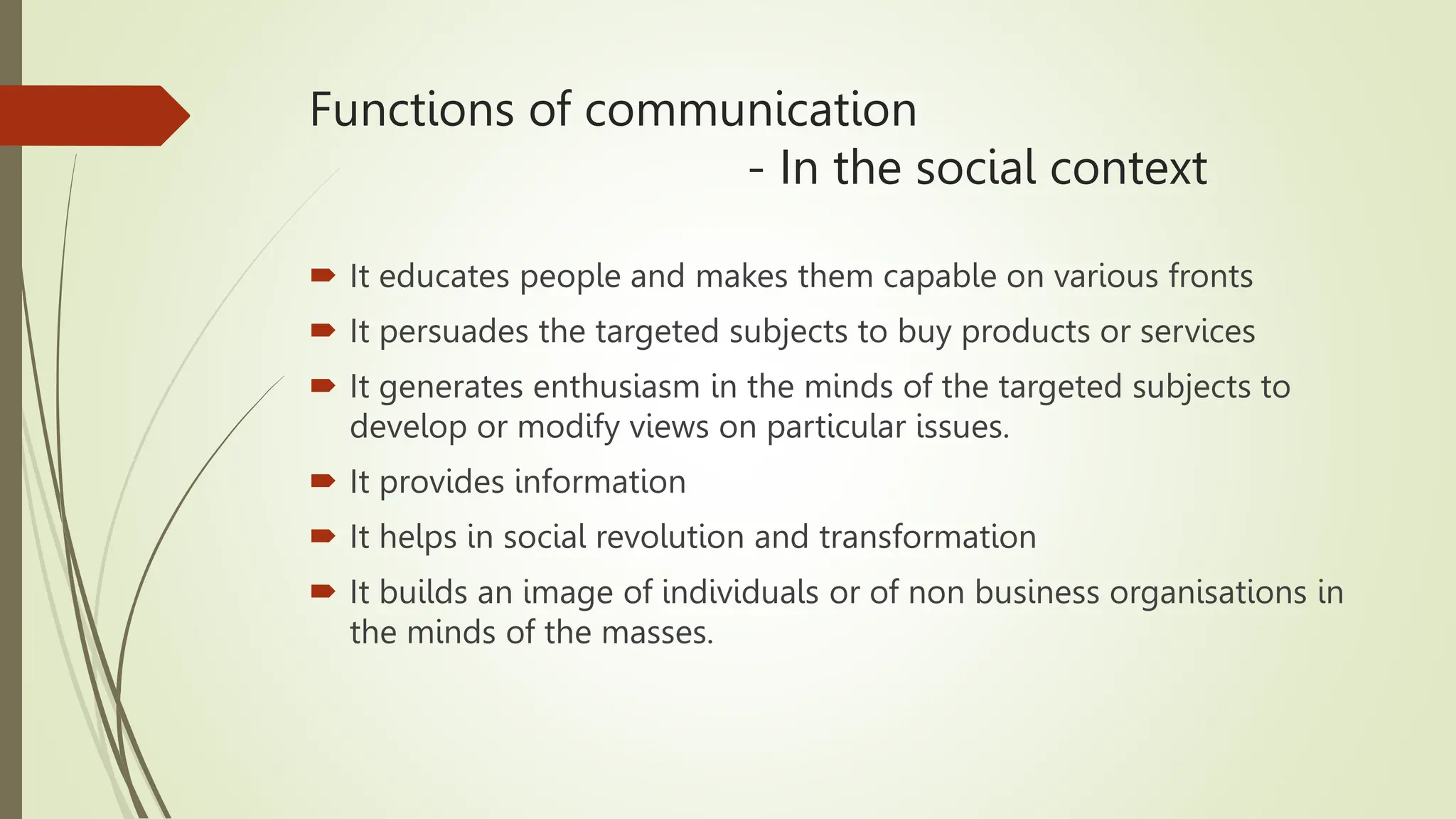 Functions of communication
- In the social context
 It educates people and makes them capable on various fronts
 It persuades the targeted subjects to buy products or services
 It generates enthusiasm in the minds of the targeted subjects to
develop or modify views on particular issues.
 It provides information
 It helps in social revolution and transformation
 It builds an image of individuals or of non business organisations in
the minds of the masses.
 