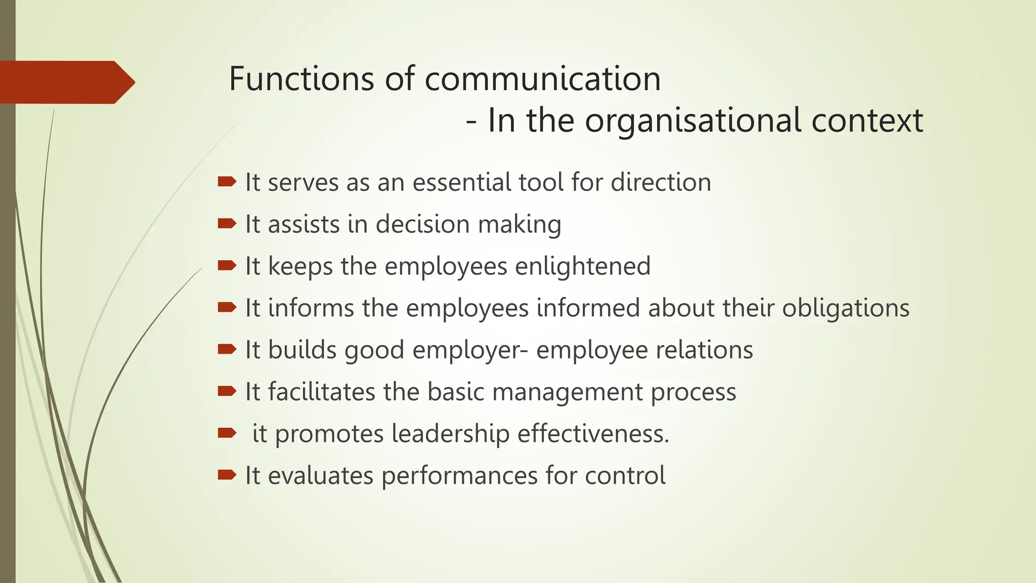 Functions of communication
- In the organisational context
 It serves as an essential tool for direction
 It assists in decision making
 It keeps the employees enlightened
 It informs the employees informed about their obligations
 It builds good employer- employee relations
 It facilitates the basic management process
 it promotes leadership effectiveness.
 It evaluates performances for control
 