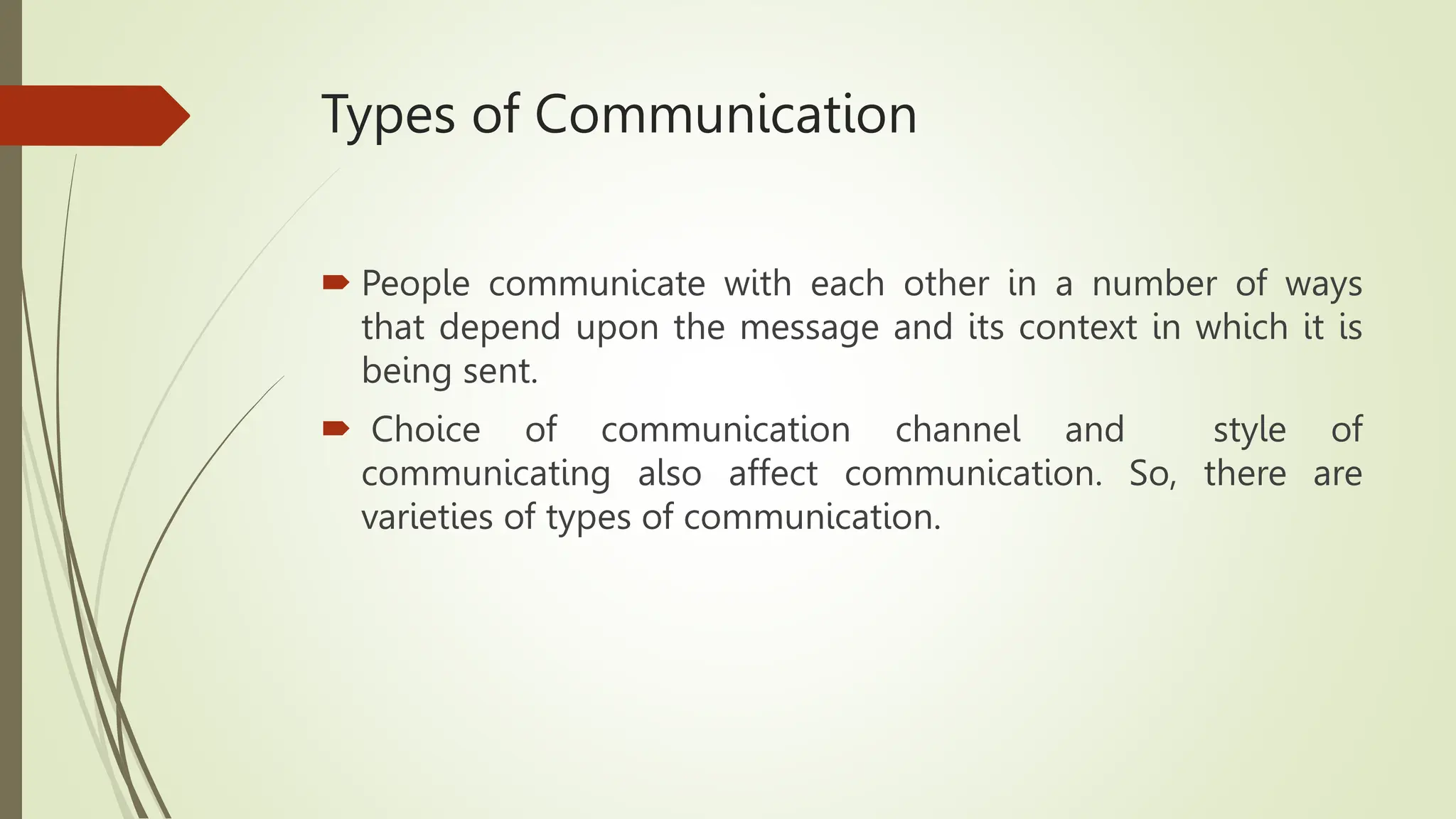 Types of Communication
 People communicate with each other in a number of ways
that depend upon the message and its context in which it is
being sent.
 Choice of communication channel and style of
communicating also affect communication. So, there are
varieties of types of communication.
 