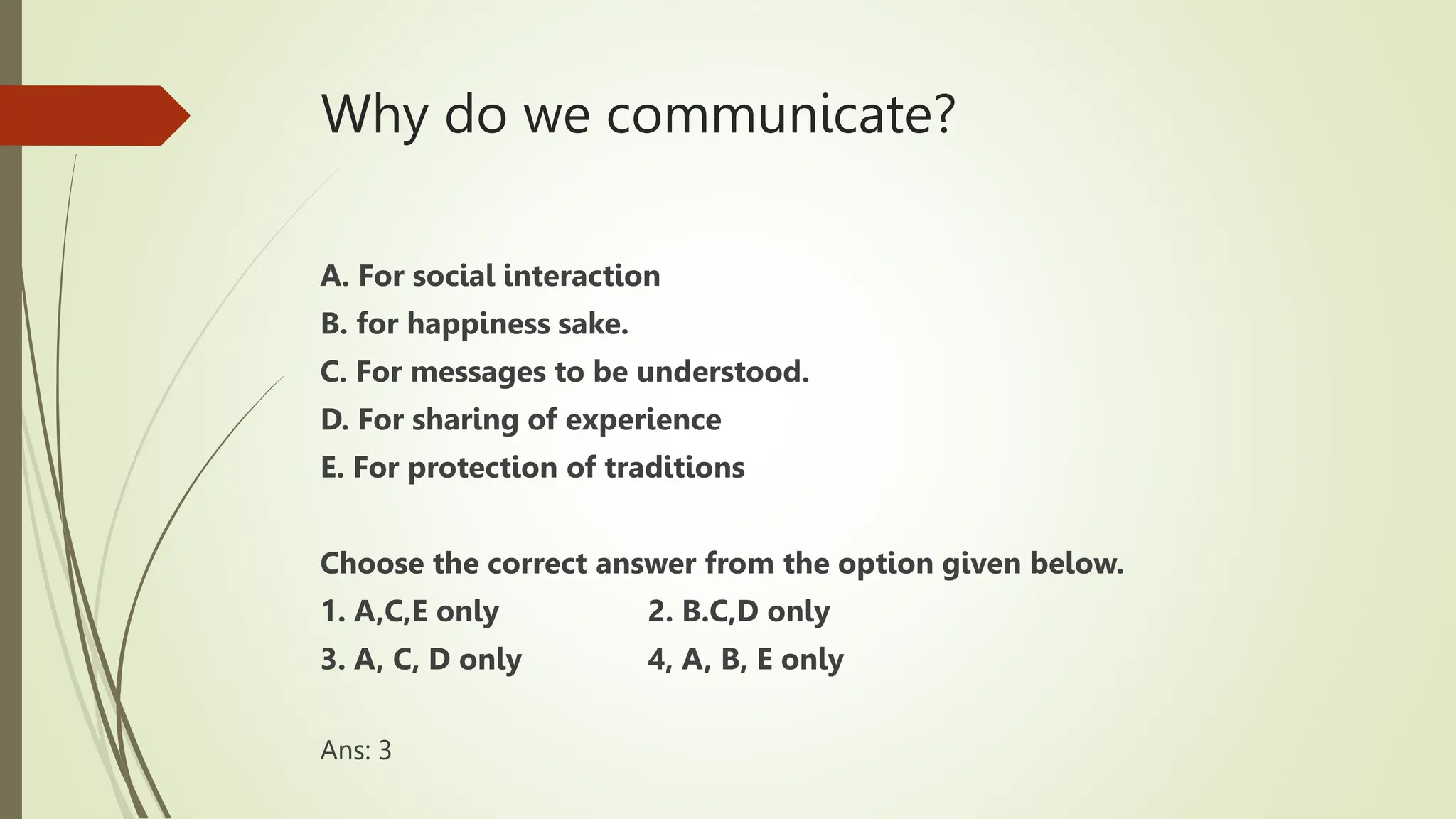 Why do we communicate?
A. For social interaction
B. for happiness sake.
C. For messages to be understood.
D. For sharing of experience
E. For protection of traditions
Choose the correct answer from the option given below.
1. A,C,E only 2. B.C,D only
3. A, C, D only 4, A, B, E only
Ans: 3
 