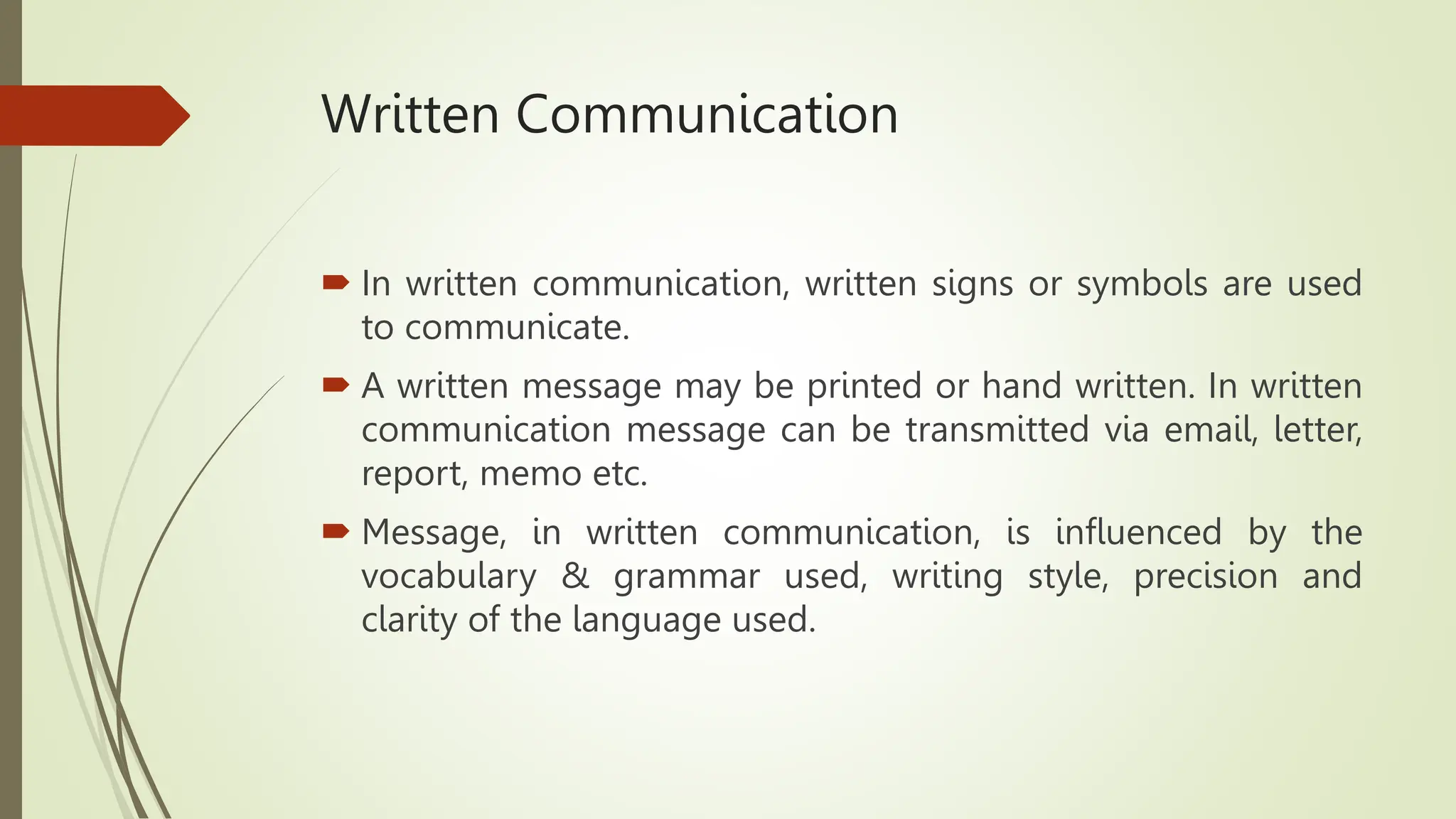 Written Communication
 In written communication, written signs or symbols are used
to communicate.
 A written message may be printed or hand written. In written
communication message can be transmitted via email, letter,
report, memo etc.
 Message, in written communication, is influenced by the
vocabulary & grammar used, writing style, precision and
clarity of the language used.
 