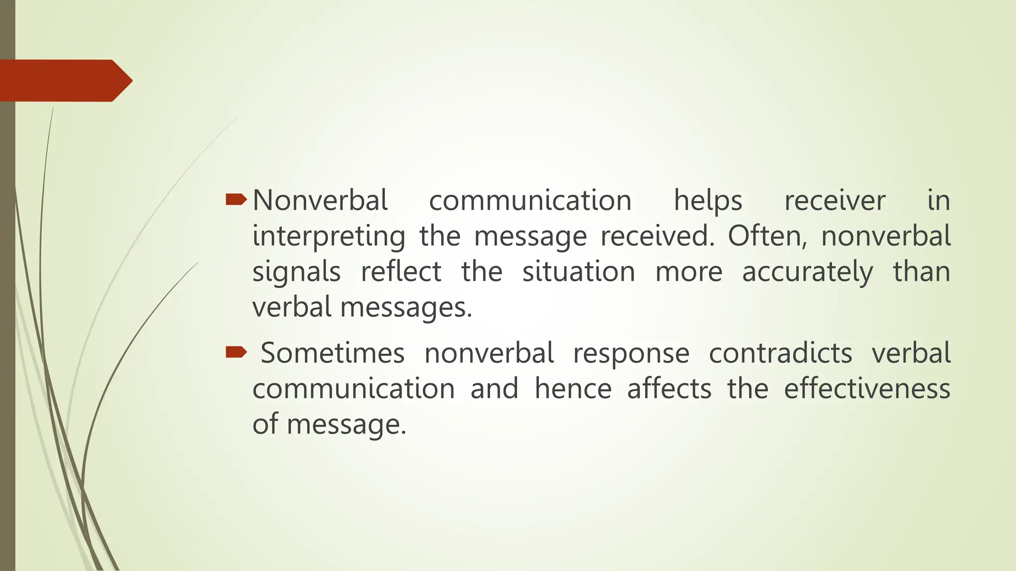 Nonverbal communication helps receiver in
interpreting the message received. Often, nonverbal
signals reflect the situation more accurately than
verbal messages.
 Sometimes nonverbal response contradicts verbal
communication and hence affects the effectiveness
of message.
 