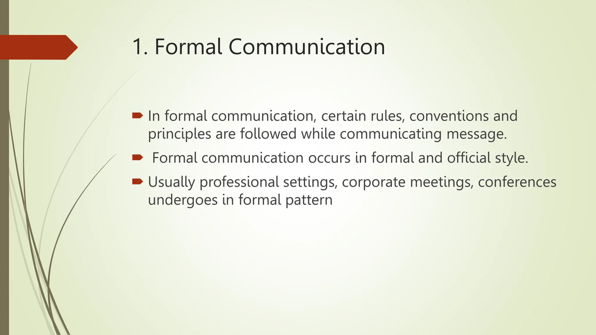 1. Formal Communication
 In formal communication, certain rules, conventions and
principles are followed while communicating message.
 Formal communication occurs in formal and official style.
 Usually professional settings, corporate meetings, conferences
undergoes in formal pattern
 