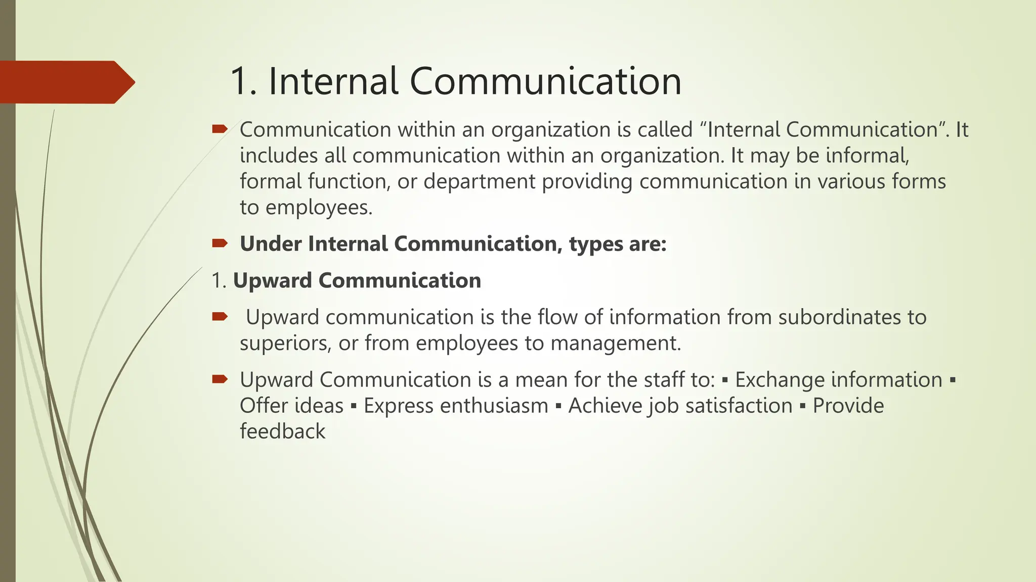 1. Internal Communication
 Communication within an organization is called “Internal Communication”. It
includes all communication within an organization. It may be informal,
formal function, or department providing communication in various forms
to employees.
 Under Internal Communication, types are:
1. Upward Communication
 Upward communication is the flow of information from subordinates to
superiors, or from employees to management.
 Upward Communication is a mean for the staff to: ▪ Exchange information ▪
Offer ideas ▪ Express enthusiasm ▪ Achieve job satisfaction ▪ Provide
feedback
 