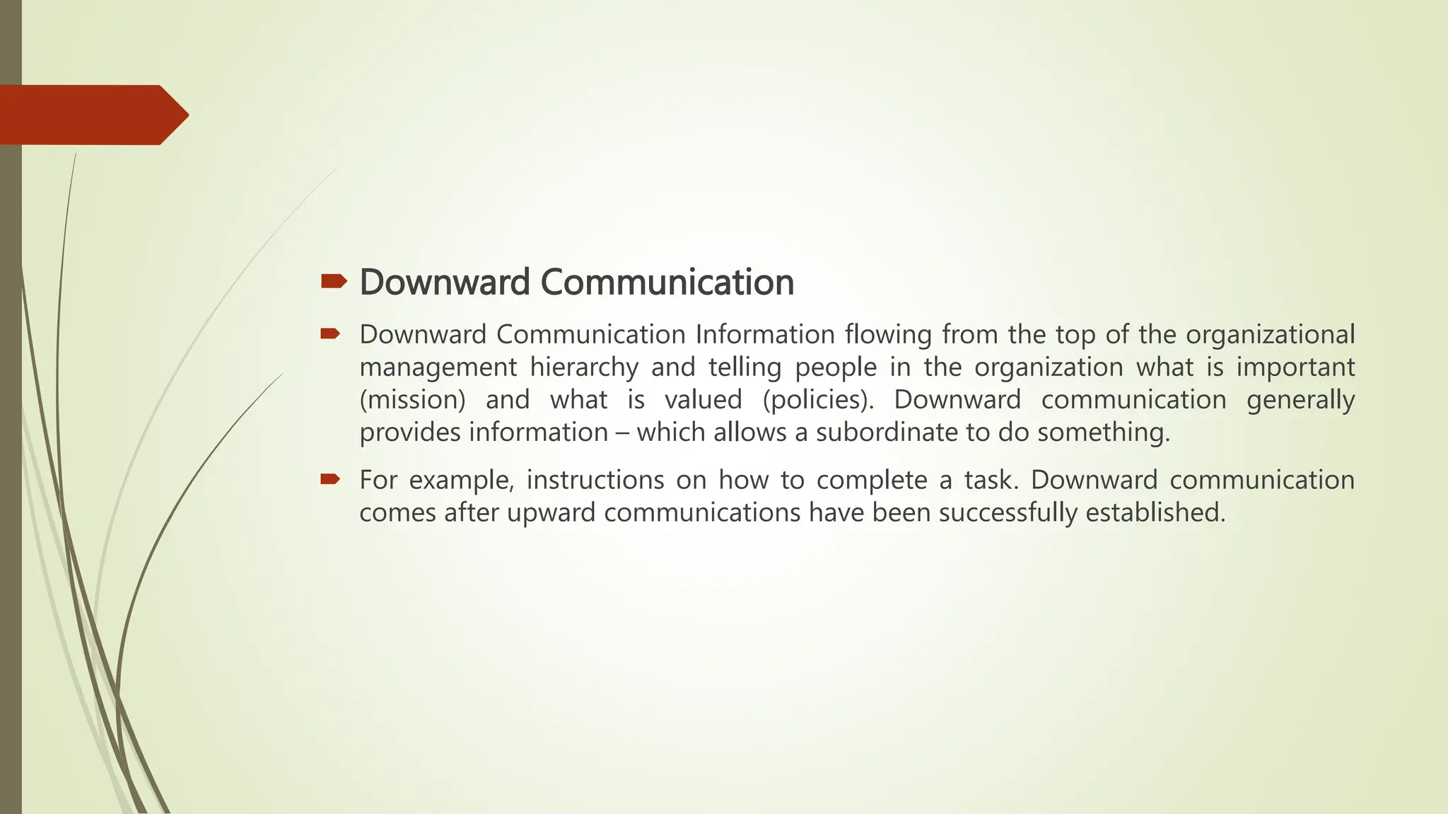  Downward Communication
 Downward Communication Information flowing from the top of the organizational
management hierarchy and telling people in the organization what is important
(mission) and what is valued (policies). Downward communication generally
provides information – which allows a subordinate to do something.
 For example, instructions on how to complete a task. Downward communication
comes after upward communications have been successfully established.
 