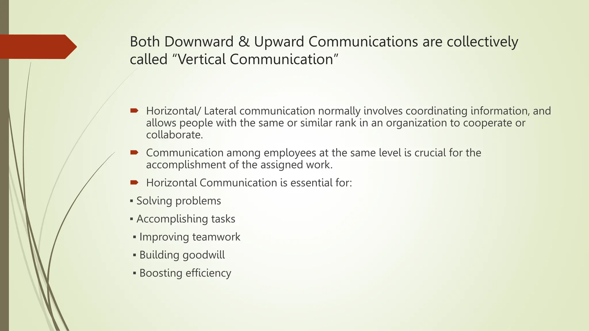 Both Downward & Upward Communications are collectively
called “Vertical Communication”
 Horizontal/ Lateral communication normally involves coordinating information, and
allows people with the same or similar rank in an organization to cooperate or
collaborate.
 Communication among employees at the same level is crucial for the
accomplishment of the assigned work.
 Horizontal Communication is essential for:
▪ Solving problems
▪ Accomplishing tasks
▪ Improving teamwork
▪ Building goodwill
▪ Boosting efficiency
 
