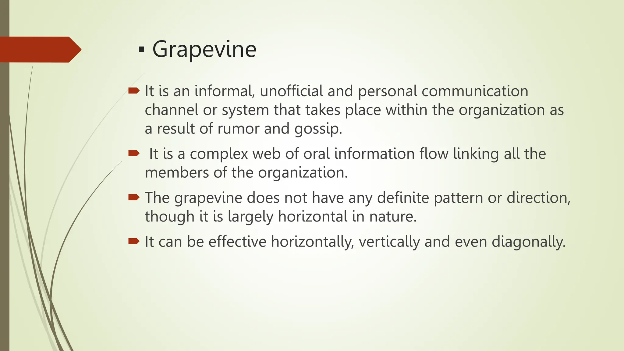 ▪ Grapevine
 It is an informal, unofficial and personal communication
channel or system that takes place within the organization as
a result of rumor and gossip.
 It is a complex web of oral information flow linking all the
members of the organization.
 The grapevine does not have any definite pattern or direction,
though it is largely horizontal in nature.
 It can be effective horizontally, vertically and even diagonally.
 