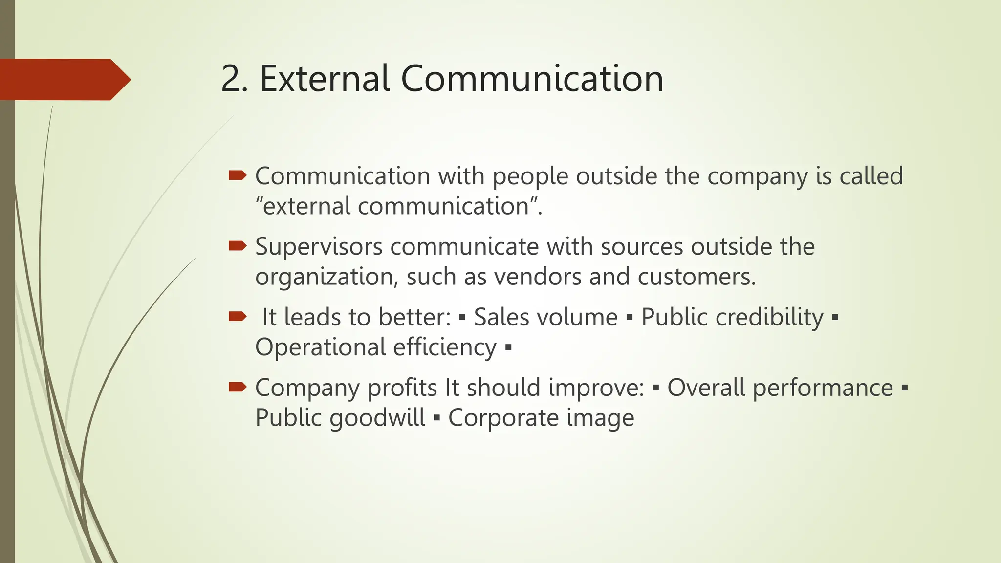 2. External Communication
 Communication with people outside the company is called
“external communication”.
 Supervisors communicate with sources outside the
organization, such as vendors and customers.
 It leads to better: ▪ Sales volume ▪ Public credibility ▪
Operational efficiency ▪
 Company profits It should improve: ▪ Overall performance ▪
Public goodwill ▪ Corporate image
 