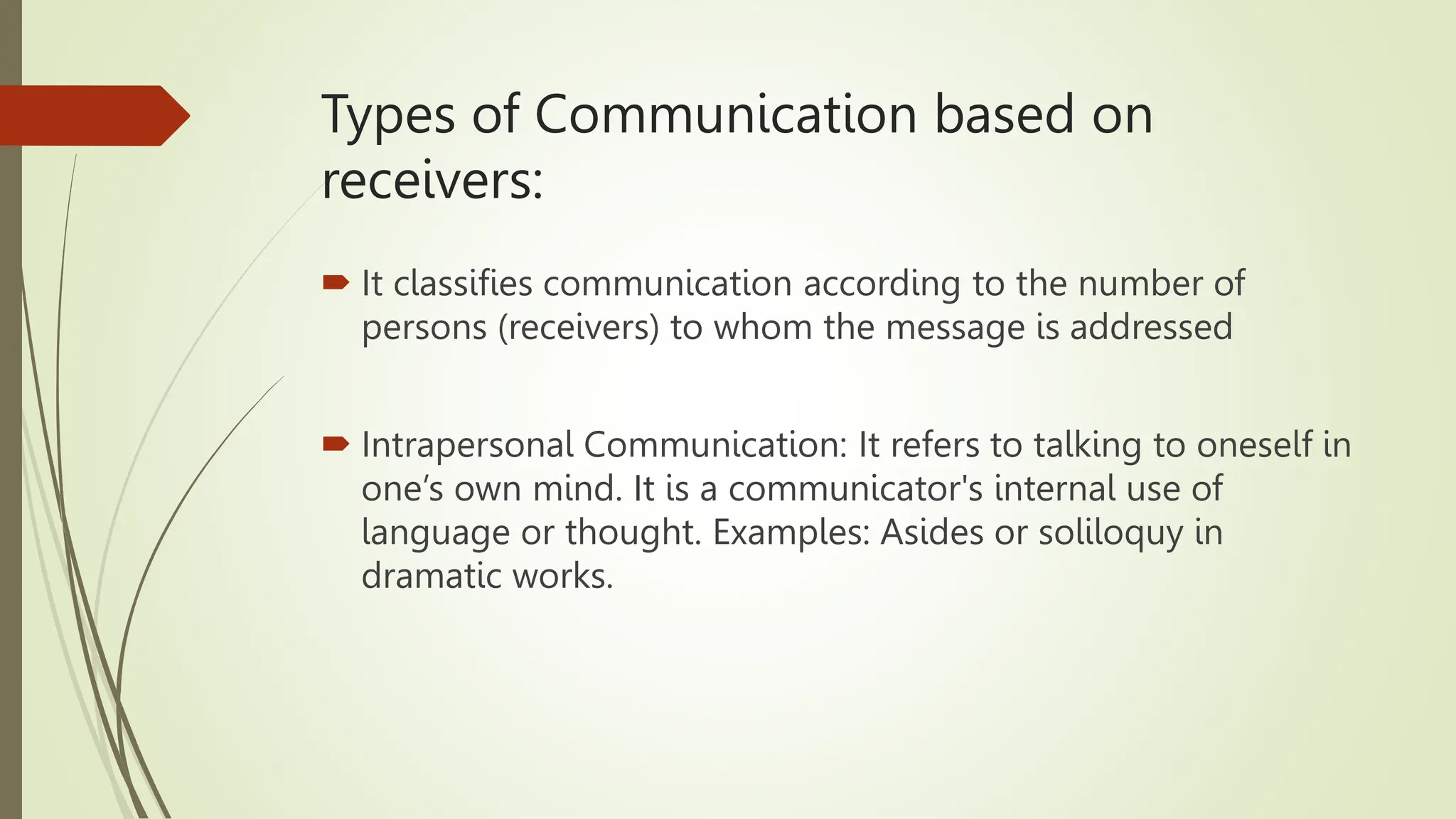 Types of Communication based on
receivers:
 It classifies communication according to the number of
persons (receivers) to whom the message is addressed
 Intrapersonal Communication: It refers to talking to oneself in
one’s own mind. It is a communicator's internal use of
language or thought. Examples: Asides or soliloquy in
dramatic works.
 