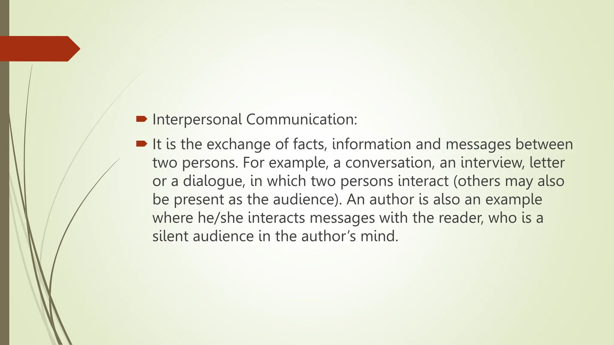  Interpersonal Communication:
 It is the exchange of facts, information and messages between
two persons. For example, a conversation, an interview, letter
or a dialogue, in which two persons interact (others may also
be present as the audience). An author is also an example
where he/she interacts messages with the reader, who is a
silent audience in the author’s mind.
 