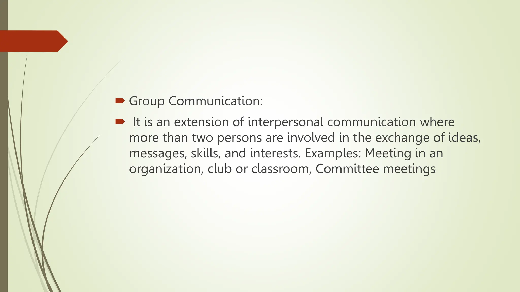  Group Communication:
 It is an extension of interpersonal communication where
more than two persons are involved in the exchange of ideas,
messages, skills, and interests. Examples: Meeting in an
organization, club or classroom, Committee meetings
 