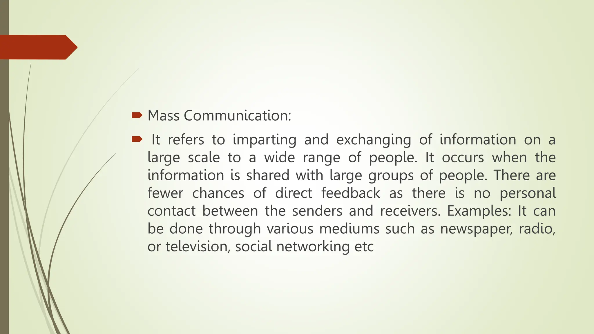  Mass Communication:
 It refers to imparting and exchanging of information on a
large scale to a wide range of people. It occurs when the
information is shared with large groups of people. There are
fewer chances of direct feedback as there is no personal
contact between the senders and receivers. Examples: It can
be done through various mediums such as newspaper, radio,
or television, social networking etc
 